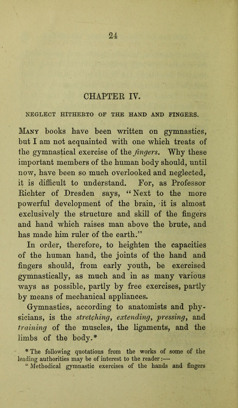 CHAPTER IV. NEGLECT HlTHEETO OF THE HAND AND FINGERS. Many books have been written on gymnastics, but I am not acquainted with one which treats of the gymnastical exercise of the fingers. Why these important members of the human body should, until now, have been so much overlooked and neglected, it is difiScult to understand. For, as Professor Richter of Dresden says, “ Next to the more powerful development of the brain, ‘it is almost exclusively the structure and skill of the fingers and hand which raises man above the brute, and has made him ruler of the earth.” In order, therefore, to heighten the capacities of the human hand, the joints of the hand and fingers should, from early youth, he exercised gymnastically, as much and in as many various ways as possible, partly by free exercises, partly by means of mechanical appliances. Gymnastics, according to anatomists and phy- sicians, is the stretehmg, exteyiding, ^pressing, and training of the muscles, the ligaments, and the limbs of the body.* ♦The following quotations from the works of some of the leading authorities may be of interest to the reader:— “ Methodical gymnastic exercises of the hands and fingers