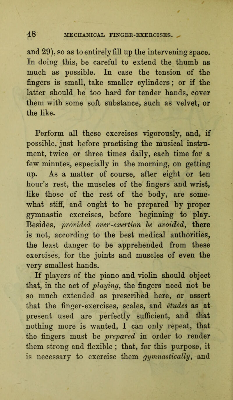 and 29), so as to entirely fill up the intervening space. In doing this, he careful to extend the thumb as much as possible. In case the tension of the fingers is small, take smaller cylinders; or if the latter should be too hard for tender hands, cover them with some soft substance, such as velvet, or the like. Perform all these exercises vigorously, and, if possible, just before practising the musical instru- ment, twice or three times daily, each time for a few minutes, especially in the morning, on getting up. As a matter of course, after eight or ten hour’s rest, the muscles of the fingers and wrist, like those of the rest of the body, are some- what stiff, and ought to be prepared by proper gymnastic exercises, before beginning to play. Besides, provided over-exertion he avoided, there is not, according to the best medical authorities, the least danger to be apprehended from these exercises, for the joints and muscles of even the very smallest hands. If players of the piano and violin should object that, in the act of playing, the fingers need not be so much extended as prescribed here, or assert that the finger-exercises, scales, and etudes as at present used are perfectly sufficient, and that nothing more is wanted, I ^ can only repeat, that the fingers must be prepared in order to render them strong and flexible ; that, for this purpose, it is necessary to exercise them gymnastically, and