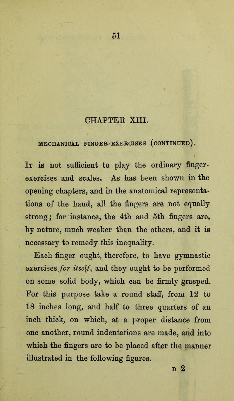 CHAPTER XIII. MECHANICAL FINGER-EXERCISES (CONTINUED). It is not sufficient to play the ordinary finger- exercises and scales. As has been shown in the opening chapters, and in the anatomical representa- tions of the hand, all the fingers are not equally strong; for instance, the 4th and 5th fingers are, by nature, much weaker than the others, and it is necessary to remedy this inequality. Each finger ought, therefore, to have gymnastic exercises for itself ^ and they ought to be performed on some solid body, which can be firmly grasped. For this purpose take a round staff, from 12 to 18 inches long, and half to three quarters of an inch thick, on which, at a proper distance from one another, round indentations are made, and into which the fingers are to be placed after the manner illustrated in the following figures. D 2