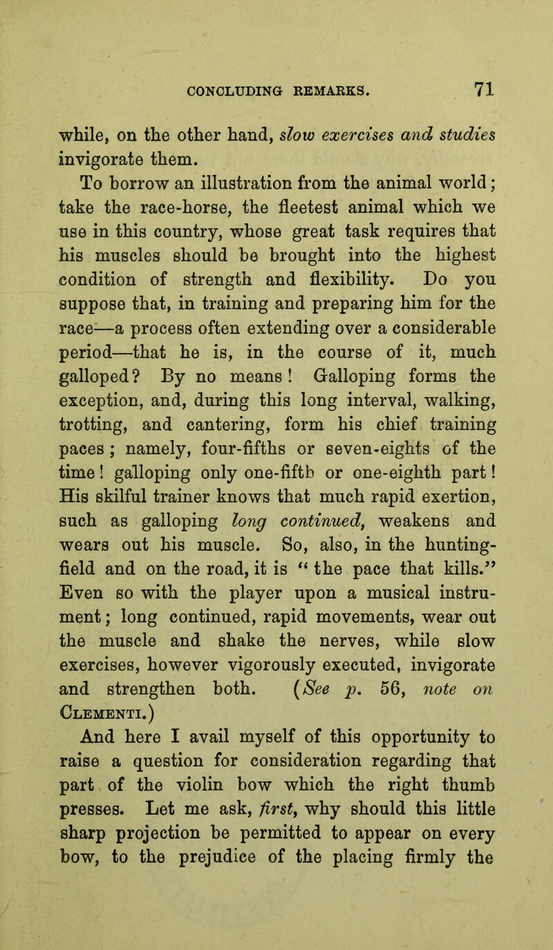 while, on the other hand, slow exercises and studies invigorate them. To borrow an illustration from the animal world; take the race-horse, the fleetest animal which we use in this country, whose great task requires that his muscles should be brought into the highest condition of strength and flexibility. Do you suppose that, in training and preparing him for the race^—a process often extending over a considerable period—that he is, in the course of it, much galloped ? By no means ! Galloping forms the exception, and, during this long interval, walking, trotting, and cantering, form his chief training paces ; namely, four-fifths or seven-eights of the time! galloping only one-fiftb or one-eighth part! His skilful trainer knows that much rapid exertion, such as galloping long continued, weakens and wears out his muscle. So, also, in the hunting- field and on the road, it is “ the pace that kills.’’ Even so with the player upon a musical instru- ment ; long continued, rapid movements, wear out the muscle and shake the nerves, while slow exercises, however vigorously executed, invigorate and strengthen both. {See p. 56, 7iote on Clementi.) And here I avail myself of this opportunity to raise a question for consideration regarding that part of the violin bow which the right thumb presses. Let me ask, first, why should this little sharp projection be permitted to appear on every bow, to the prejudice of the placing firmly the