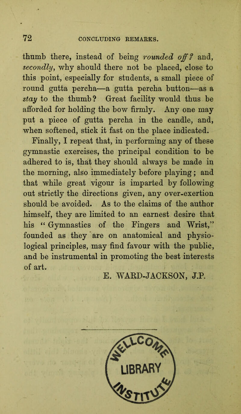 thumb there, instead of being rounded off? and, secondly, why should there not be placed, close to this point, especially for students, a small piece of round gutta percha—a gutta percha button-—as a stay to the thumb ? Great facility would thus be afforded for holding the bow firmly. Any one may put a piece of gutta percha in the candle, and, when softened, stick it fast on the place indicated. Finally, I repeat that, in performing any of these gymnastic exercises, the principal condition to be adhered to is, that they should always be made in the morning, also immediately before playing; and that while great vigour is imparted by following out strictly the directions given, any over-exertion should be avoided. As to the claims of the author himself, they are limited to an earnest desire that his “ Gymnastics of the Fingers and Wrist,” founded as they'are on anatomical and physio- logical principles, may find favour with the public, and be instrumental in promoting the best interests of art. E. WABD-JACKSON, J.P.