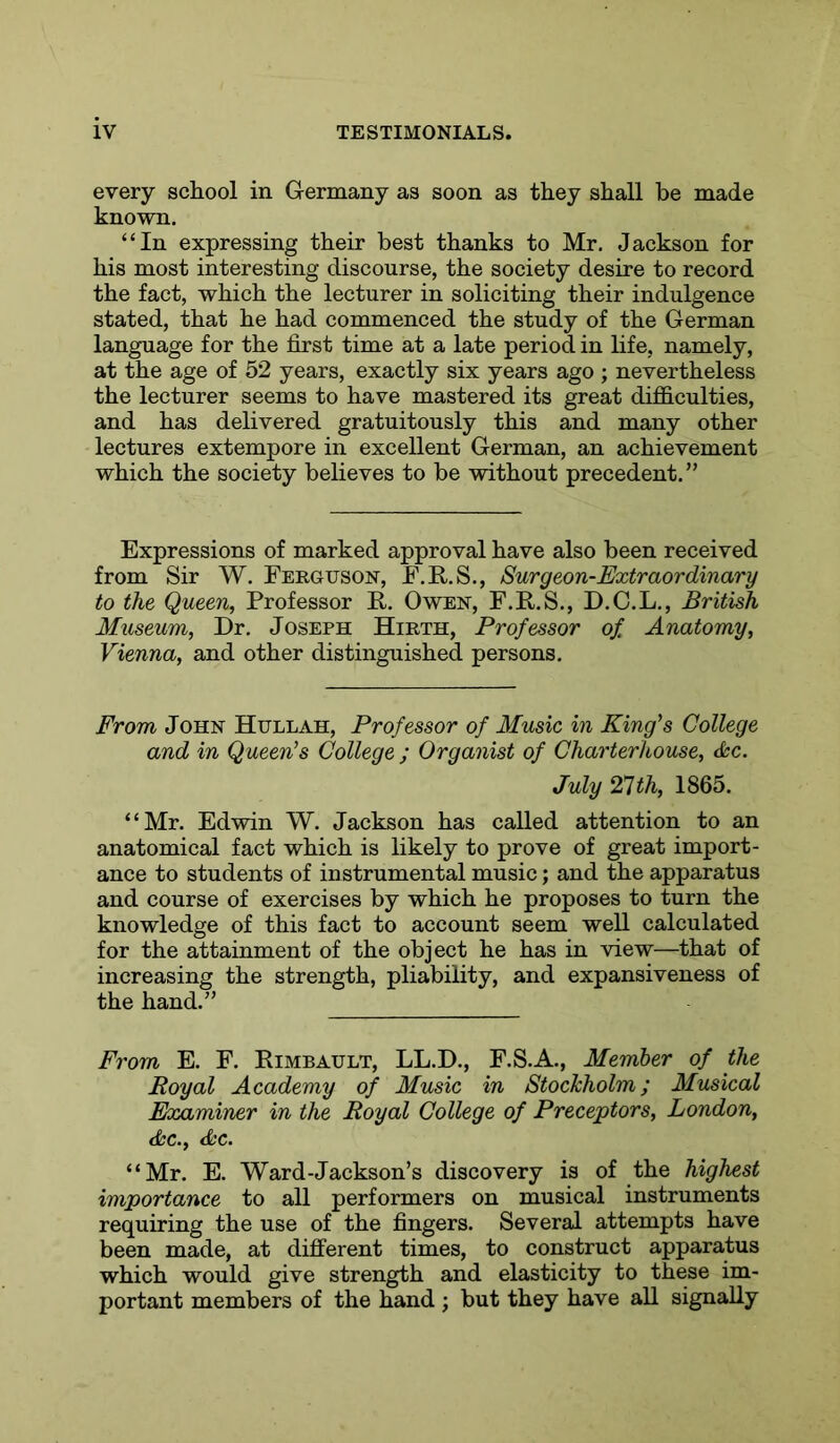 every school in Germany as soon as they shall be made known. “In expressing their best thanks to Mr. Jackson for his most interesting discourse, the society desire to record the fact, which the lecturer in soliciting their indulgence stated, that he had commenced the study of the German language for the first time at a late period in life, namely, at the age of 52 years, exactly six years ago ; nevertheless the lecturer seems to have mastered its great difficulties, and has delivered gratuitously this and many other lectures extempore in excellent German, an achievement which the society believes to be without precedent.” Expressions of marked approval have also been received from Sir W. Ferguson, F.E..S., Surgeon-Extraordinary to the Queen, Professor R. Owen, F.R.S., D.C.L., British Museum, Dr. Joseph Hirth, Professor of Anatomy, Vienna, and other distinguished persons. From John Hullah, Professor of Music in King's College and in Queen's College ; Organist of Charterhouse, <kc. July ‘Pith, 1865. “Mr. Edwin W. Jackson has called attention to an anatomical fact which is likely to prove of great import- ance to students of instrumental music; and the apparatus and course of exercises by which he proposes to turn the knowledge of this fact to account seem well calculated for the attainment of the object he has in view—that of increasing the strength, pliability, and expansiveness of the hand.” From E. F. Rimbault, LL.D., F.S.A., Member of the Royal Academy of Music in Stockholm; Musical Examiner in the Royal College of Preceptors, London, dec., dec. “Mr. E. Ward-Jackson’s discovery is of the highest importance to all performers on musical instruments requiring the use of the fingers. Several attempts have been made, at different times, to construct apparatus which would give strength and elasticity to these im- portant members of the hand ; but they have all signally