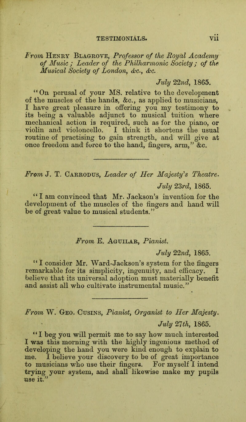 t'rom Henry Blagrove, Professor of the Royal Academy of Music ; Leader of the Philharmonic Society ; of the Musical Society of London, t&c., &c. July 22nd, 1865. “On perusal of your MS. relative to the development of the muscles of the hands, &c., as applied to musicians, I have great pleasure in offering you my testimony to its being a valuable adjunct to musical tuition where mechanical action is required, such as for the piano, or violin and violoncello. I think it shortens the usual routine of practising to gain strength, and will give at once freedom and force to the hand, fingers, arm,” &c. From J. T. Carrodtjs, Leader of Her Majesty's Theatre. July 2Zrd, 1865. “ I am convinced that Mr. Jackson’s invention for the development of the muscles of the fingers and hand will be of great value to musical students.” From E. Aguilar, Pianist. July 22nd, 1865. “ I consider Mr. Ward-Jackson’s system for the fingers remarkable for its simplicity, ingenuity, and efficacy. I believe that its universal adoption must materially benefit and assist all who cultivate instrumental music.” From W. Geo. Cusins, Pianist, Organist to Her Majesty. July 2*1 th, 1865. “I beg you will permit me to say how much interested I was this morning with the highly ingenious method of developing the hand you were kind enough to explain to me. I believe your discovery to be of great importance to musicians who use their fingers. For myself I intend trying your system, and shall likewise make my pupils use it.”