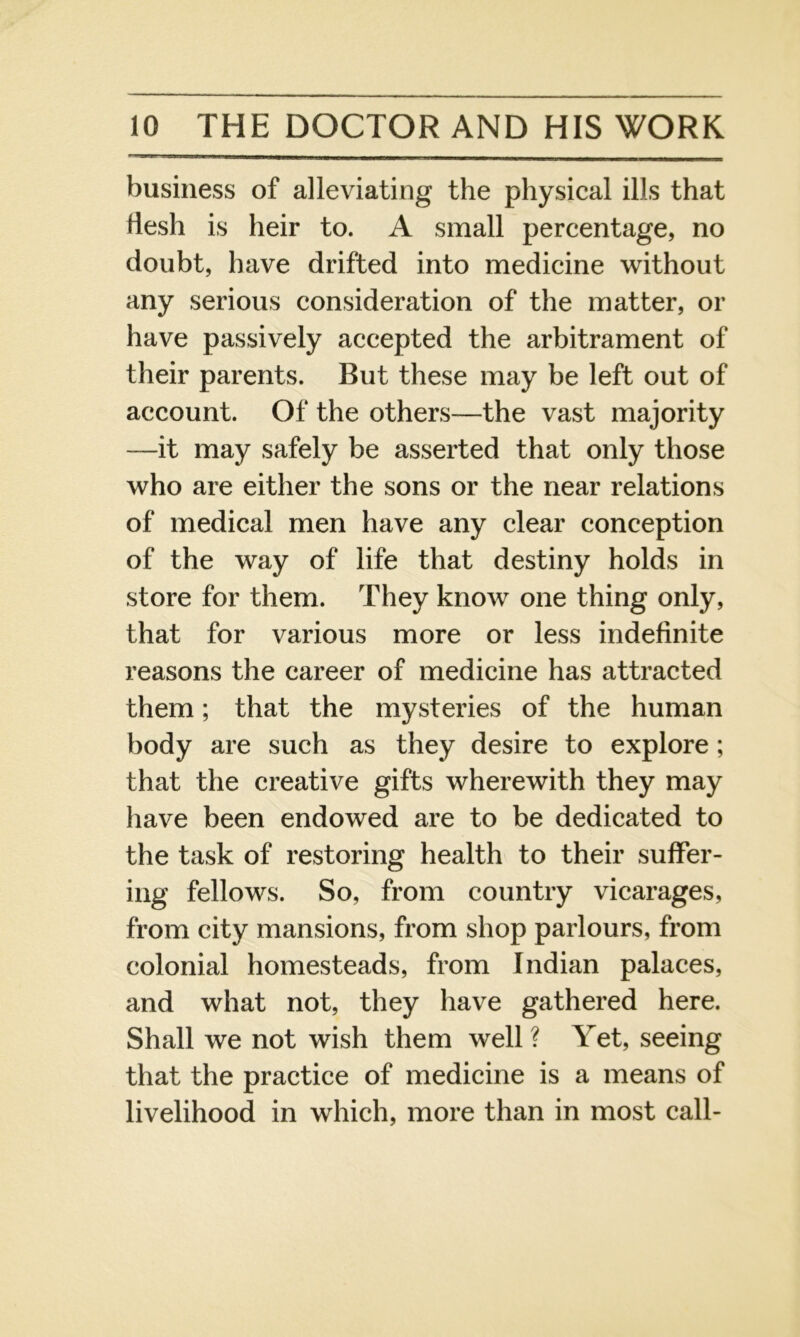 business of alleviating the physical ills that flesh is heir to. A small percentage, no doubt, have drifted into medicine without any serious consideration of the matter, or have passively accepted the arbitrament of their parents. But these may be left out of account. Of the others—the vast majority —it may safely be asserted that only those who are either the sons or the near relations of medical men have any clear conception of the way of life that destiny holds in store for them. They know one thing only, that for various more or less indefinite reasons the career of medicine has attracted them; that the mysteries of the human body are such as they desire to explore; that the creative gifts wherewith they may have been endowed are to be dedicated to the task of restoring health to their suffer- ing fellows. So, from country vicarages, from city mansions, from shop parlours, from colonial homesteads, from Indian palaces, and what not, they have gathered here. Shall we not wish them well? Yet, seeing that the practice of medicine is a means of livelihood in which, more than in most call-