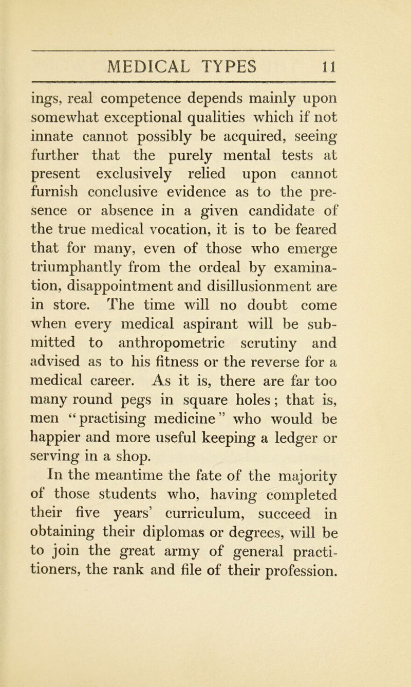 ings, real competence depends mainly upon somewhat exceptional qualities which if not innate cannot possibly be acquired, seeing further that the purely mental tests at present exclusively relied upon cannot furnish conclusive evidence as to the pre- sence or absence in a given candidate of the true medical vocation, it is to be feared that for many, even of those who emerge triumphantly from the ordeal by examina- tion, disappointment and disillusionment are in store. The time will no doubt come when every medical aspirant will be sub- mitted to anthropometric scrutiny and advised as to his fitness or the reverse for a medical career. As it is, there are far too many round pegs in square holes; that is, men “practising medicine” who would be happier and more useful keeping a ledger or serving in a shop. In the meantime the fate of the majority of those students who, having completed their five years’ curriculum, succeed in obtaining their diplomas or degrees, will be to join the great army of general practi- tioners, the rank and file of their profession.