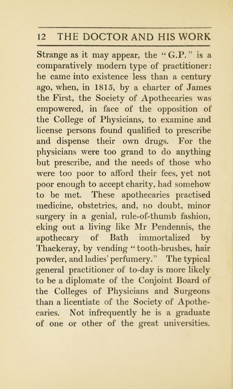 Strange as it may appear, the 44 G.P.” is a comparatively modern type of practitioner: he came into existence less than a century ago, when, in 1815, by a charter of James the First, the Society of Apothecaries was empowered, in face of the opposition of the College of Physicians, to examine and license persons found qualified to prescribe and dispense their own drugs. For the physicians were too grand to do anything but prescribe, and the needs of those who were too poor to afford their fees, yet not poor enough to accept charity, had somehow to be met. These apothecaries practised medicine, obstetrics, and, no doubt, minor surgery in a genial, rule-of-thumb fashion, eking out a living like Mr Pendennis, the apothecary of Bath immortalized by Thackeray, by vending 44 tooth-brushes, hair powder, and ladies' perfumery.” The typical general practitioner of to-day is more likely to be a diplomate of the Conjoint Board of the Colleges of Physicians and Surgeons than a licentiate of the Society of Apothe- caries. Not infrequently he is a graduate of one or other of the great universities.