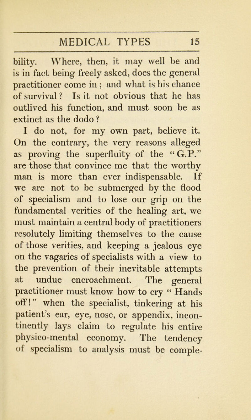 bility. Where, then, it may well be and is in fact being freely asked, does the general practitioner come in ; and what is his chance of survival ? Is it not obvious that he has outlived his function, and must soon be as extinct as the dodo ? I do not, for my own part, believe it. On the contrary, the very reasons alleged as proving the superfluity of the “G.P.” are those that convince me that the worthy man is more than ever indispensable. If we are not to be submerged by the flood of specialism and to lose our grip on the fundamental verities of the healing art, we must maintain a central body of practitioners resolutely limiting themselves to the cause of those verities, and keeping a jealous eye on the vagaries of specialists with a view to the prevention of their inevitable attempts at undue encroachment. The general practitioner must know how to cry “ Hands off!” when the specialist, tinkering at his patient’s ear, eye, nose, or appendix, incon- tinently lays claim to regulate his entire physico-mental economy. The tendency of specialism to analysis must be comple-