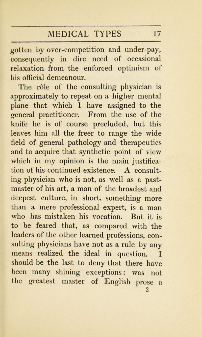 gotten by over-competition and under-pay, consequently in dire need of occasional relaxation from the enforced optimism of his official demeanour. The role of the consulting physician is approximately to repeat on a higher mental plane that which 1 have assigned to the general practitioner. From the use of the knife he is of course precluded, but this leaves him all the freer to range the wide field of general pathology and therapeutics and to acquire that synthetic point of view which in my opinion is the main justifica- tion of his continued existence. A consult- ing physician who is not, as well as a past- master of his art, a man of the broadest and deepest culture, in short, something more than a mere professional expert, is a man who has mistaken his vocation. But it is to be feared that, as compared with the leaders of the other learned professions, con- sulting physicians have not as a rule by any means realized the ideal in question. I should be the last to deny that there have been many shining exceptions: was not the greatest master of English prose a 2