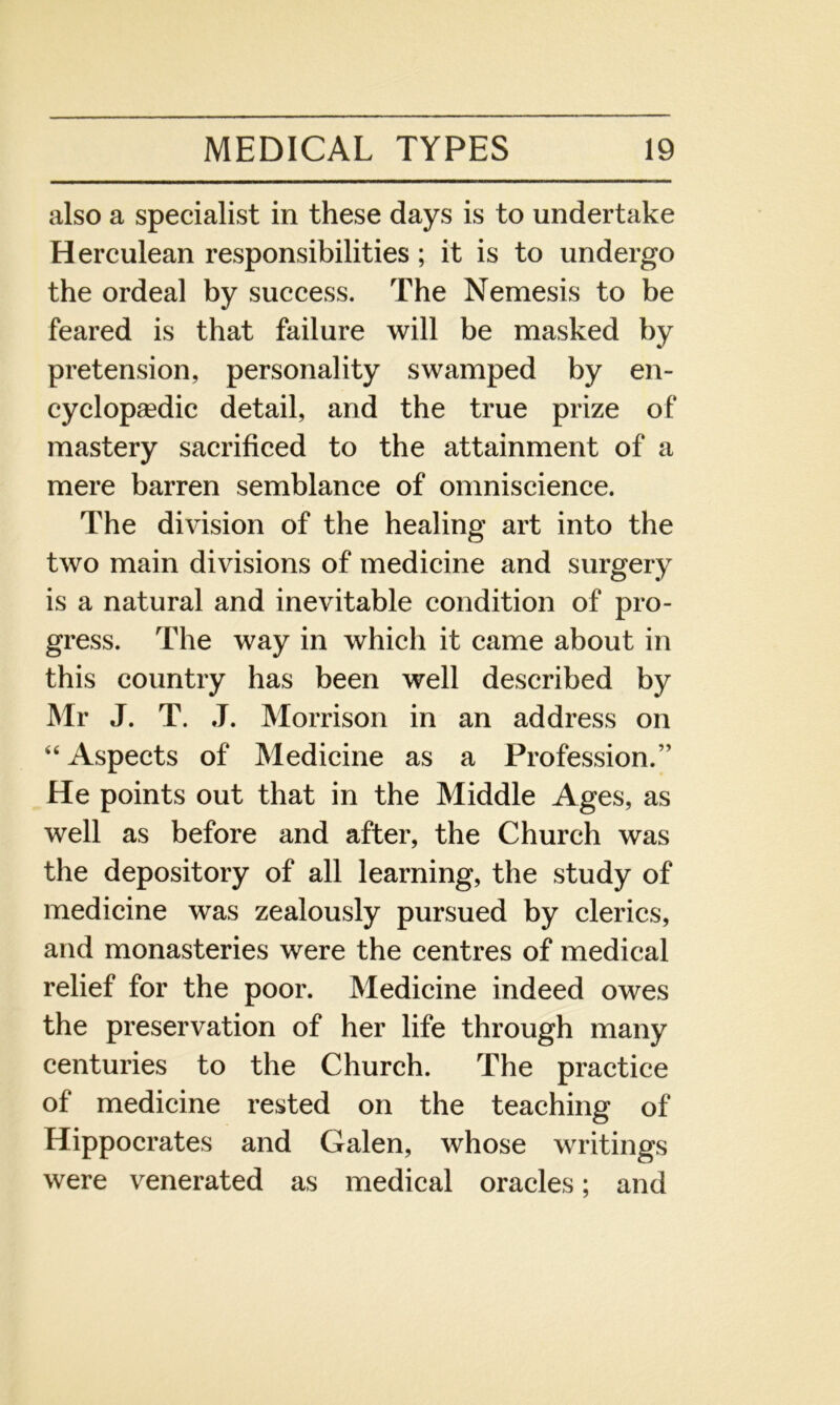 also a specialist in these days is to undertake Herculean responsibilities ; it is to undergo the ordeal by success. The Nemesis to be feared is that failure will be masked by pretension, personality swamped by en- cyclopaedic detail, and the true prize of mastery sacrificed to the attainment of a mere barren semblance of omniscience. The division of the healing art into the two main divisions of medicine and surgery is a natural and inevitable condition of pro- gress. The way in which it came about in this country has been well described by Mr J. T. J. Morrison in an address on “Aspects of Medicine as a Profession.” He points out that in the Middle Ages, as well as before and after, the Church was the depository of all learning, the study of medicine was zealously pursued by clerics, and monasteries were the centres of medical relief for the poor. Medicine indeed owes the preservation of her life through many centuries to the Church. The practice of medicine rested on the teaching of Hippocrates and Galen, whose writings were venerated as medical oracles; and