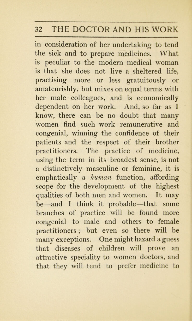 in consideration of her undertaking to tend the sick and to prepare medicines. What is peculiar to the modern medical woman is that she does not live a sheltered life, practising more or less gratuitously or amateurishly, but mixes on equal terms with her male colleagues, and is economically dependent on her work. And, so far as I know, there can be no doubt that many women find such work remunerative and congenial, winning the confidence of their patients and the respect of their brother practitioners. The practice of medicine, using the term in its broadest sense, is not a distinctively masculine or feminine, it is emphatically a human function, affording scope for the development of the highest qualities of both men and women. It may be—and I think it probable—that some branches of practice will be found more congenial to male and others to female practitioners; but even so there will be many exceptions. One might hazard a guess that diseases of children will prove an attractive speciality to women doctors, and that they will tend to prefer medicine to