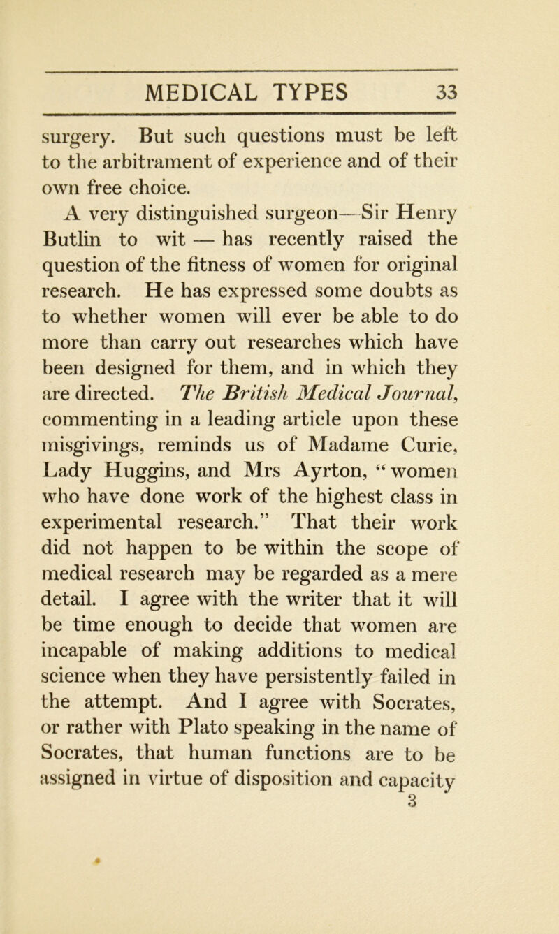 surgery. But such questions must be left to the arbitrament of experience and of their own free choice. A very distinguished surgeon—Sir Henry Butlin to wit — has recently raised the question of the fitness of women for original research. He has expressed some doubts as to whether women will ever be able to do more than carry out researches which have been designed for them, and in which they are directed. The British Medical Journal, commenting in a leading article upon these misgivings, reminds us of Madame Curie, Lady Huggins, and Mrs Ayrton, 44 women who have done work of the highest class in experimental research.” That their work did not happen to be within the scope of medical research may be regarded as a mere detail. I agree with the writer that it will be time enough to decide that women are incapable of making additions to medical science when they have persistently failed in the attempt. And I agree with Socrates, or rather with Plato speaking in the name of Socrates, that human functions are to be assigned in virtue of disposition and capacity 3