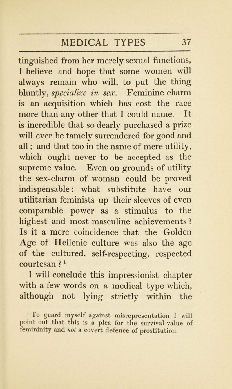 tinguished from her merely sexual functions, I believe and hope that some women will always remain who will, to put the thing bluntly, specialize in sex. Feminine charm is an acquisition which has cost the race more than any other that I could name. It is incredible that so dearly purchased a prize will ever be tamely surrendered for good and all; and that too in the name of mere utility, which ought never to be accepted as the supreme value. Even on grounds of utility the sex-charm of woman could be proved indispensable: what substitute have our utilitarian feminists up their sleeves of even comparable power as a stimulus to the highest and most masculine achievements ? Is it a mere coincidence that the Golden Age of Hellenic culture was also the age of the cultured, self-respecting, respected courtesan ?1 I will conclude this impressionist chapter with a few words on a medical type which, although not lying strictly within the 1 To guard myself against misrepresentation I will point out that this is a plea for the survival-value of femininity and not a covert defence of prostitution.