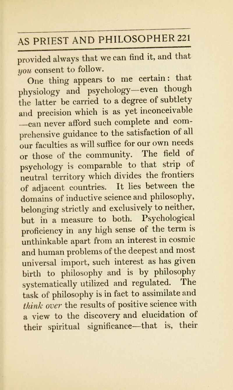 provided always that we can find it, and that you consent to follow. One thing appears to me certain: that physiology and psychology—even though the latter be carried to a degree of subtlety and precision which is as yet inconceivable —can never afford such complete and com- prehensive guidance to the satisfaction of all our faculties as will suffice for our own needs or those of the community. The field of psychology is comparable to that strip of neutral territory which divides the frontiers of adjacent countries. It lies between the domains of inductive science and philosophy, belonging strictly and exclusively to neither, but in a measure to both. Psychological proficiency in any high sense of the term is unthinkable apart from an interest in cosmic and human problems of the deepest and most universal import, such interest as has given birth to philosophy and is by philosophy systematically utilized and regulated. The task of philosophy is in fact to assimilate and think over the results of positive science with a view to the discovery and elucidation of their spiritual significance—that is, their