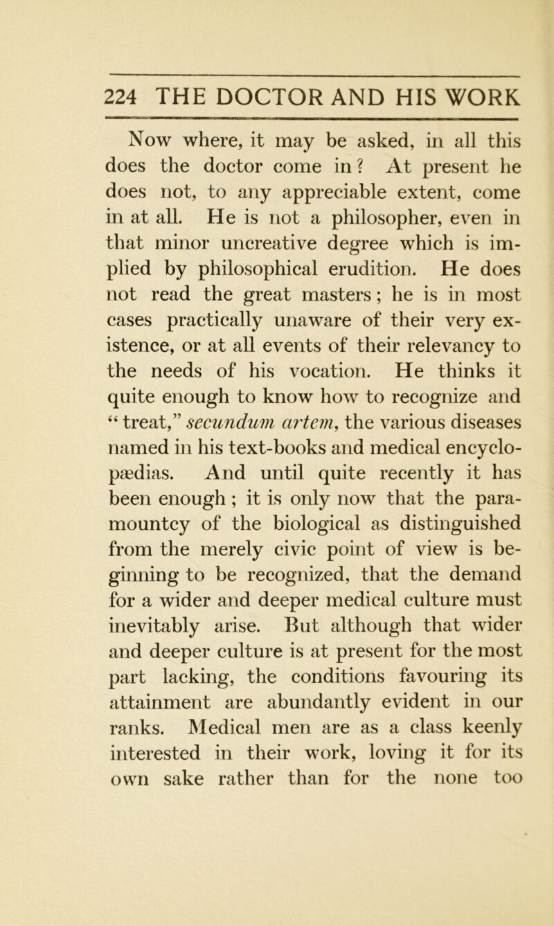 Now where, it may be asked, in all this does the doctor come in ? At present he does not, to any appreciable extent, come in at all. He is not a philosopher, even in that minor uncreative degree which is im- plied by philosophical erudition. He does not read the great masters; he is in most cases practically unaware of their very ex- istence, or at all events of their relevancy to the needs of his vocation. He thinks it quite enough to know how to recognize and 44 treat,” secundum artem, the various diseases named in his text-books and medical encyclo- paedias. And until quite recently it has been enough ; it is only now that the para- mountcy of the biological as distinguished from the merely civic point of view is be- ginning to be recognized, that the demand for a wider and deeper medical culture must inevitably arise. But although that wider and deeper culture is at present for the most part lacking, the conditions favouring its attainment are abundantly evident in our ranks. Medical men are as a class keenly interested in their work, loving it for its own sake rather than for the none too