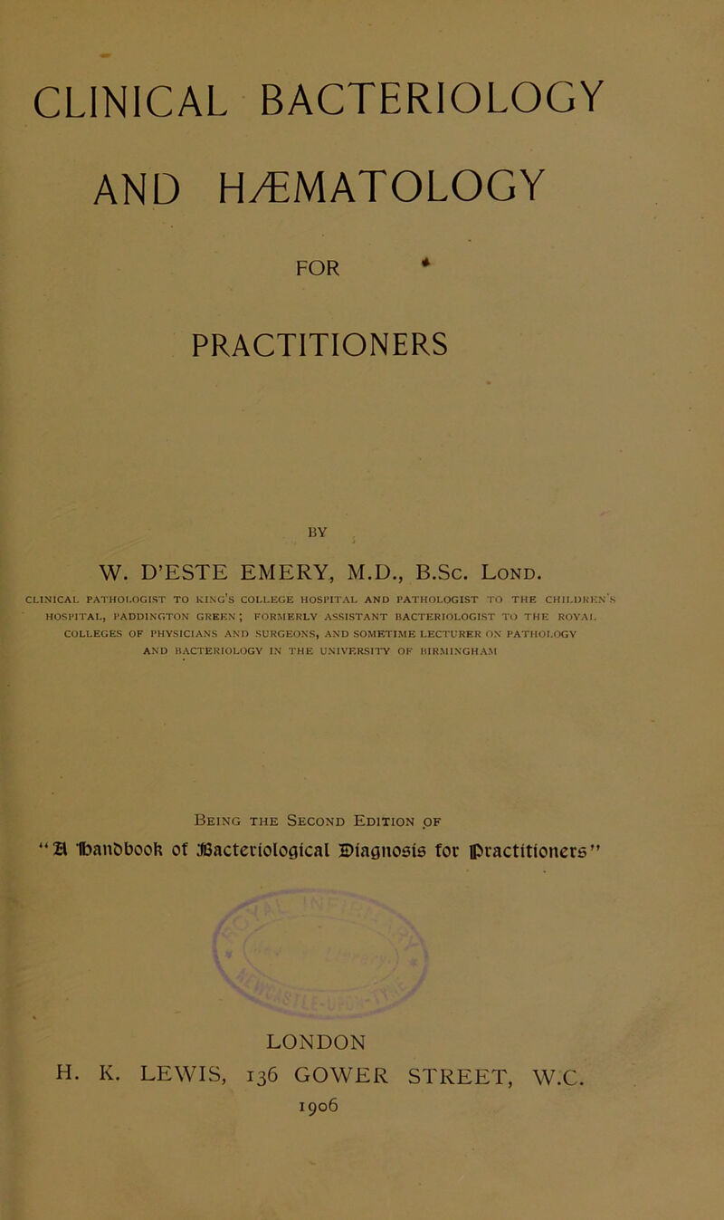 CLINICAL BACTERIOLOGY AND HyTMATOLOGY FOR ♦ PRACTITIONERS BY W. D’ESTE EMERY, M.D., B.Sc. Lond. CLINICAL PATHOLOGIST TO KING’s COLLEGE HOSPITAL AND PATHOLOGIST TO THE CHILDREN'S HOSPITAL, PADDINGTON GREEN ; FORMERLY ASSISTANT BACTERIOLOGIST TO THE ROYAL COLLEGES OF PHYSICIANS AND SURGEONS, AND SOMETIME LECTURER ON PATHOLOGY AND BACTERIOLOGY IN THE UNIVERSIl'Y OF BIRMINGHAM Being the Second Edition of “S 1ban&booh of JSacteriological Btagnosie for ipractitioners” LONDON H. K. LEWIS, 136 GOWER STREET, W.C. 1906