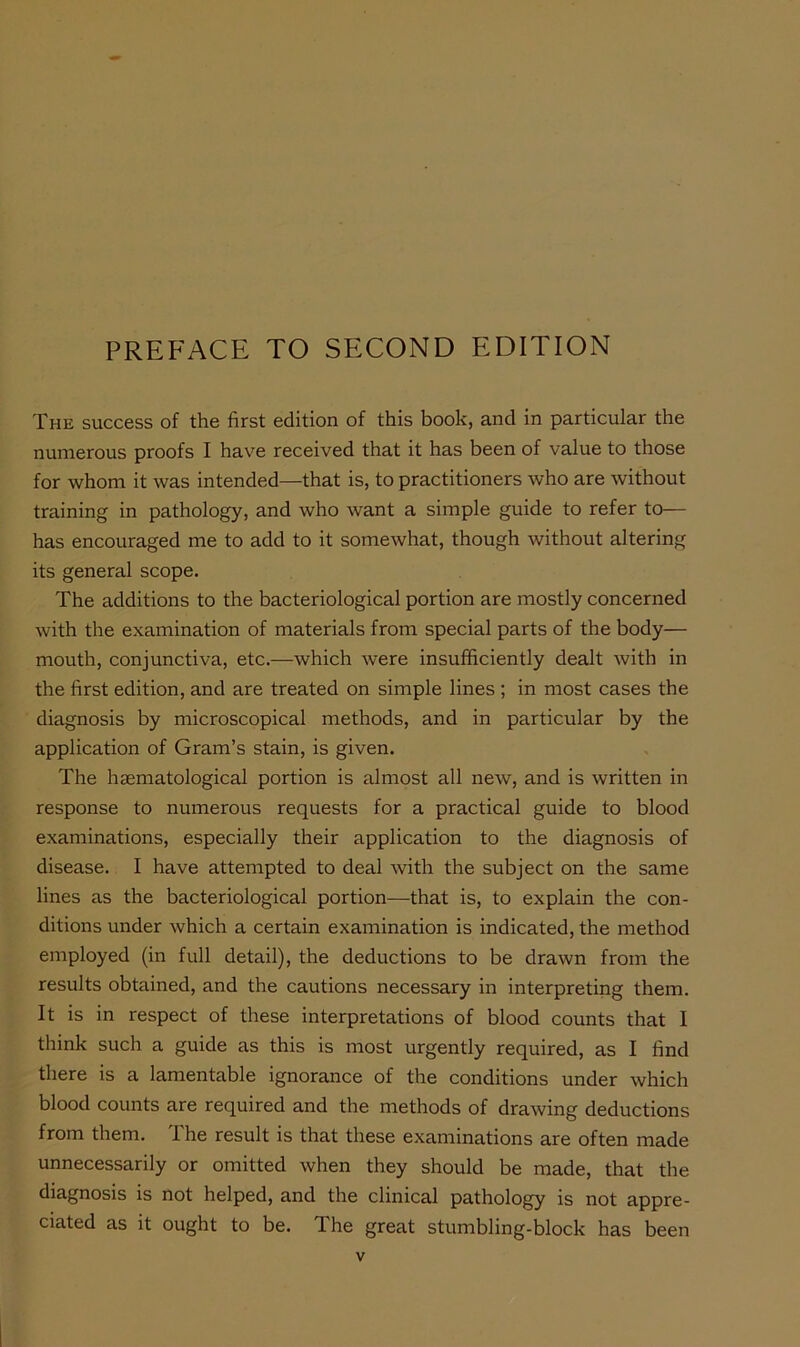 PREFACE TO SECOND EDITION The success of the first edition of this book, and in particular the numerous proofs I have received that it has been of value to those for whom it was intended—that is, to practitioners who are without training in pathology, and who want a simple guide to refer to— has encouraged me to add to it somewhat, though without altering its general scope. The additions to the bacteriological portion are mostly concerned with the examination of materials from special parts of the body— mouth, conjunctiva, etc.—which were insufficiently dealt with in the first edition, and are treated on simple lines ; in most cases the diagnosis by microscopical methods, and in particular by the application of Gram’s stain, is given. The haematological portion is almost all new, and is written in response to numerous requests for a practical guide to blood examinations, especially their application to the diagnosis of disease. I have attempted to deal with the subject on the same lines as the bacteriological portion—that is, to explain the con- ditions under which a certain examination is indicated, the method employed (in full detail), the deductions to be drawn from the results obtained, and the cautions necessary in interpreting them. It is in respect of these interpretations of blood counts that I think such a guide as this is most urgently required, as I find there is a lamentable ignorance of the conditions under which blood counts are required and the methods of drawing deductions from them. 1 he result is that these examinations are often made unnecessarily or omitted when they should be made, that the diagnosis is not helped, and the clinical pathology is not appre- ciated as it ought to be. The great stumbling-block has been