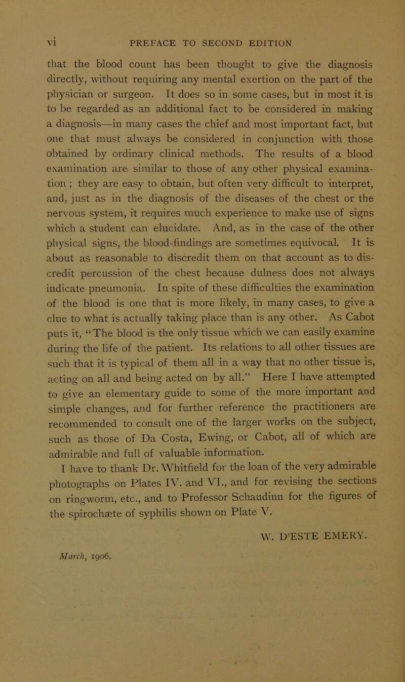 that the blood count has been thought to give the diagnosis directly, without requiring any mental exertion on the part of the physician or surgeon. It does so in some cases, but in most it is to be regarded as an additional fact to be considered in making a diagnosis—in many cases the chief and most important fact, but one that must always be considered in conjunction with those obtained by ordinary clinical methods. The results of a blood e.xamination are similar to those of any other physical examina- tion ; they are easy to obtain, but often very difficult to interpret, and, just as in the diagnosis of the diseases of the chest or the ner\’Ous system, it requires much experience to make use of signs which a student can elucidate. And, as in the case of the other physical signs, the blood-findings are sometimes equivocal. It is about as reasonable to discredit them on that account as to dis- credit percussion of the chest because dulness does not always indicate pneumonia. In spite of these difficulties the examination of the blood is one that is more likely, in many cases, to give a clue to what is actually taking place than is any other. As Cabot puts it, “ The blood is the only tissue which we can easily examine during the life of the patient. Its relations to all other tissues are such that it is typical of them all in a way that no other tissue is, acting on all and being acted on by all.” Here I have attempted to give an elementary guide to some of the more important and simple changes, and for further reference the practitioners are recommended to consult one of the larger Avorks on the subject, such as those of Da Costa, Ewing, or Cabot, all of which are admirable and full of valuable information. I have to thank Dr. Whitfield for the loan of the very admirable photographs on Plates IV. and VI., and for revising the sections on ringworm, etc., and to Professor Schaudinn for the figures of the spirochaete of syphilis shown on Plate W. D’ESTE EMERY. March, 1906.