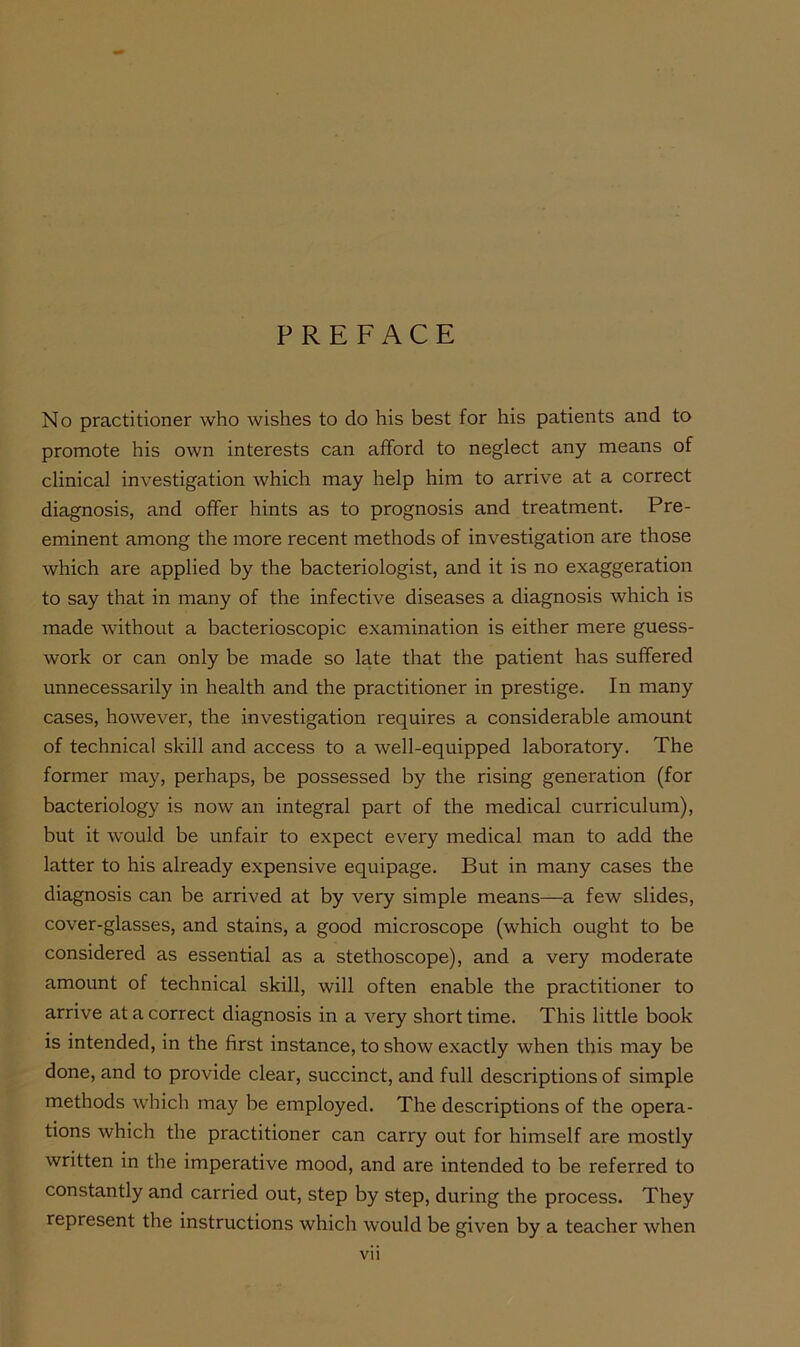 PREFACE No practitioner who wishes to do his best for his patients and to promote his own interests can afford to neglect any means of clinical investigation which may help him to arrive at a correct diagnosis, and offer hints as to prognosis and treatment. Pre- eminent among the more recent methods of investigation are those which are applied by the bacteriologist, and it is no exaggeration to say that in many of the infective diseases a diagnosis which is made without a bacterioscopic examination is either mere guess- work or can only be made so late that the patient has suffered unnecessarily in health and the practitioner in prestige. In many cases, however, the investigation requires a considerable amount of technical skill and access to a well-equipped laboratory. The former may, perhaps, be possessed by the rising generation (for bacteriology is now an integral part of the medical curriculum), but it would be unfair to expect every medical man to add the latter to his already expensive equipage. But in many cases the diagnosis can be arrived at by very simple means—a few slides, cover-glasses, and stains, a good microscope (which ought to be considered as essential as a stethoscope), and a very moderate amount of technical skill, will often enable the practitioner to arrive at a correct diagnosis in a very short time. This little book is intended, in the first instance, to show exactly when this may be done, and to provide clear, succinct, and full descriptions of simple methods which may be employed. The descriptions of the opera- tions which the practitioner can carry out for himself are mostly written in the imperative mood, and are intended to be referred to constantly and carried out, step by step, during the process. They represent the instructions which would be given by a teacher when