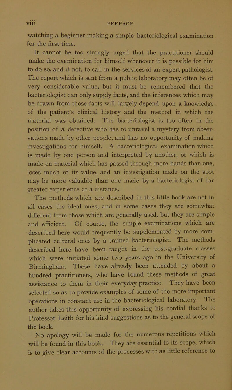watching a beginner making a simple bacteriological examination for the first time. It cannot be too strongly urged that the practitioner should make the examination for himself whenever it is possible for him to do so, and if not, to call in the services of an expert pathologist. The report which is sent from a public laboratory may often be of very considerable value, but it must be remembered that the bacteriologist can only supply facts, and the inferences which may be drawn from those facts will largely depend upon a knowledge of the patient’s clinical history and the method in which the material was obtained. The bacteriologist is too often in the position of a detective who has to unravel a mystery from obser- vations made by other people, and has no opportunity of making investigations for himself. A bacteriological examination which is made by one person and interpreted by another, or which is made on material which has passed through more hands than one, loses much of its value, and an investigation made on the spot may be more valuable than one made by a bacteriologist of far greater experience at a distance. The methods which are described in this little book are not in all cases the ideal ones, and in some cases they are somewhat diflferent from those which are generally used, but they are simple and efficient. Of course, the simple examinations which are described here would frequently be supplemented by more com- plicated cultural ones by a trained bacteriologist. The methods described here have been taught in the post-graduate classes which were initiated some two years ago in the University of Birmingham. These have already been attended by about a hundred practitioners, who have found these methods of great assistance to them in their everyday practice. They have been selected so as to provide examples of some of the more important operations in constant use in the bacteriological laboratory. The author takes this opportunity of expressing his cordial thanks to Professor Leith for his kind suggestions as to the general scope of the book. No apology will be made for the numerous repetitions which will be found in this book. They are essential to its scope, which is to give clear accounts of the processes with as little reference to