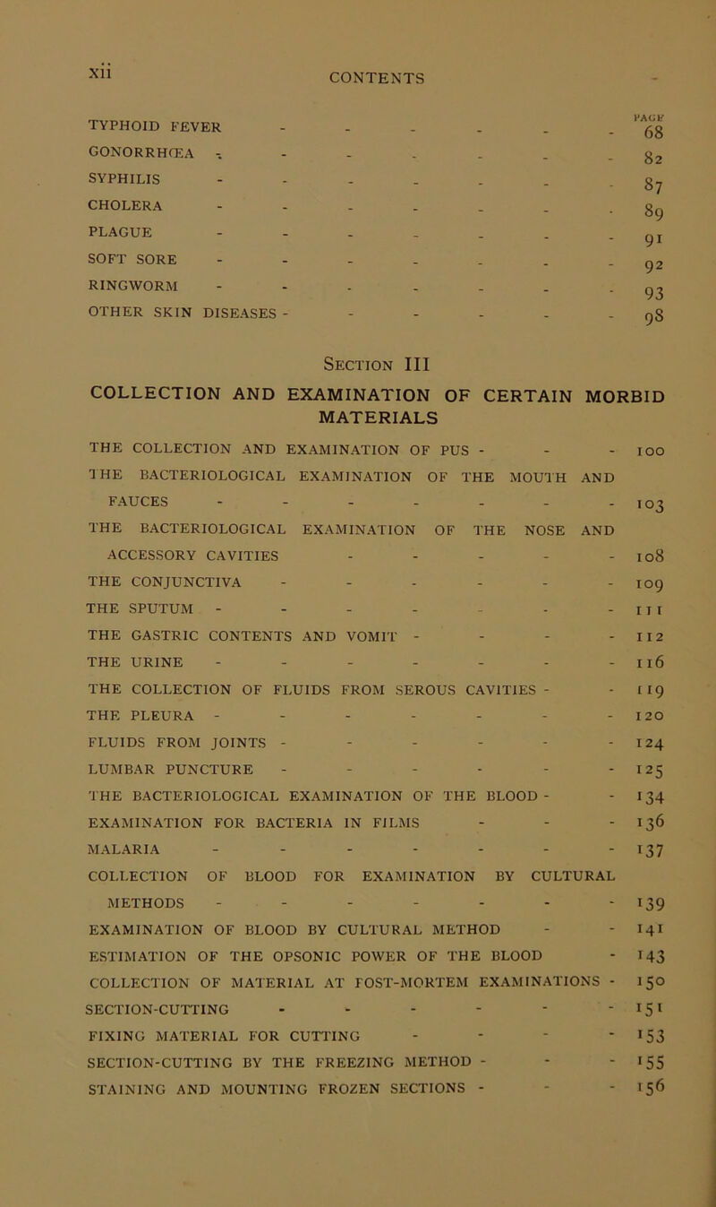 Xll TYPHOIB FEVER GONORRHCEA SYPHILIS CHOLERA PLAGUE SOFT SORE RINGWORM OTHER SKIN DISEASES - 68 82 87 89 91 92 93 98 Section III COLLECTION AND EXAMINATION OF CERTAIN MORBID MATERIALS THE COLLECTION AND EXAMINATION OF PUS - - - lOO THE BACTERIOLOGICAL EXAMINATION OF THE MOUTH AND FAUCES - - - - - - - 103 THE BACTERIOLOGICAL EXAMINATION OF THE NOSE AND ACCESSORY CAVITIES - - - - - 108 THE CONJUNCTIVA - - - - - - 109 THE SPUTUM - - - - - - - I I I THE GASTRIC CONTENTS AND VOMIT - - - - 112 THE URINE - - - - - - - 116 THE COLLECTION OF FLUIDS FROM SEROUS CAVITIES - - I 19 THE PLEURA - - - - - - - 120 FLUIDS FROM JOINTS - - - - - - 124 LUMBAR PUNCTURE - - - - - -125 THE BACTERIOLOGICAL EXAMINATION OF THE BLOOD- - 134 EXAMINATION FOR BACTERIA IN FILMS - - -136 MALARIA 137 COLLECTION OF BLOOD FOR EXAMINATION BY CULTURAL METHODS - - - - - - - 139 EXAMINATION OF BLOOD BY CULTURAL METHOD - ' I4I ESTIMATION OF THE OPSONIC POWER OF THE BLOOD - 143 COLLECTION OF MATERIAL AT FOST-MORTEM EXAMINATIONS - 150 SECTION-CUTTING - - - - ‘ FIXING MATERIAL FOR CUTTING - - ‘ ' >53 SECTION-CUTTING BY THE FREEZING METHOD - - ' ^SS STAINING AND MOUNTING FROZEN SECTIONS - - - 156