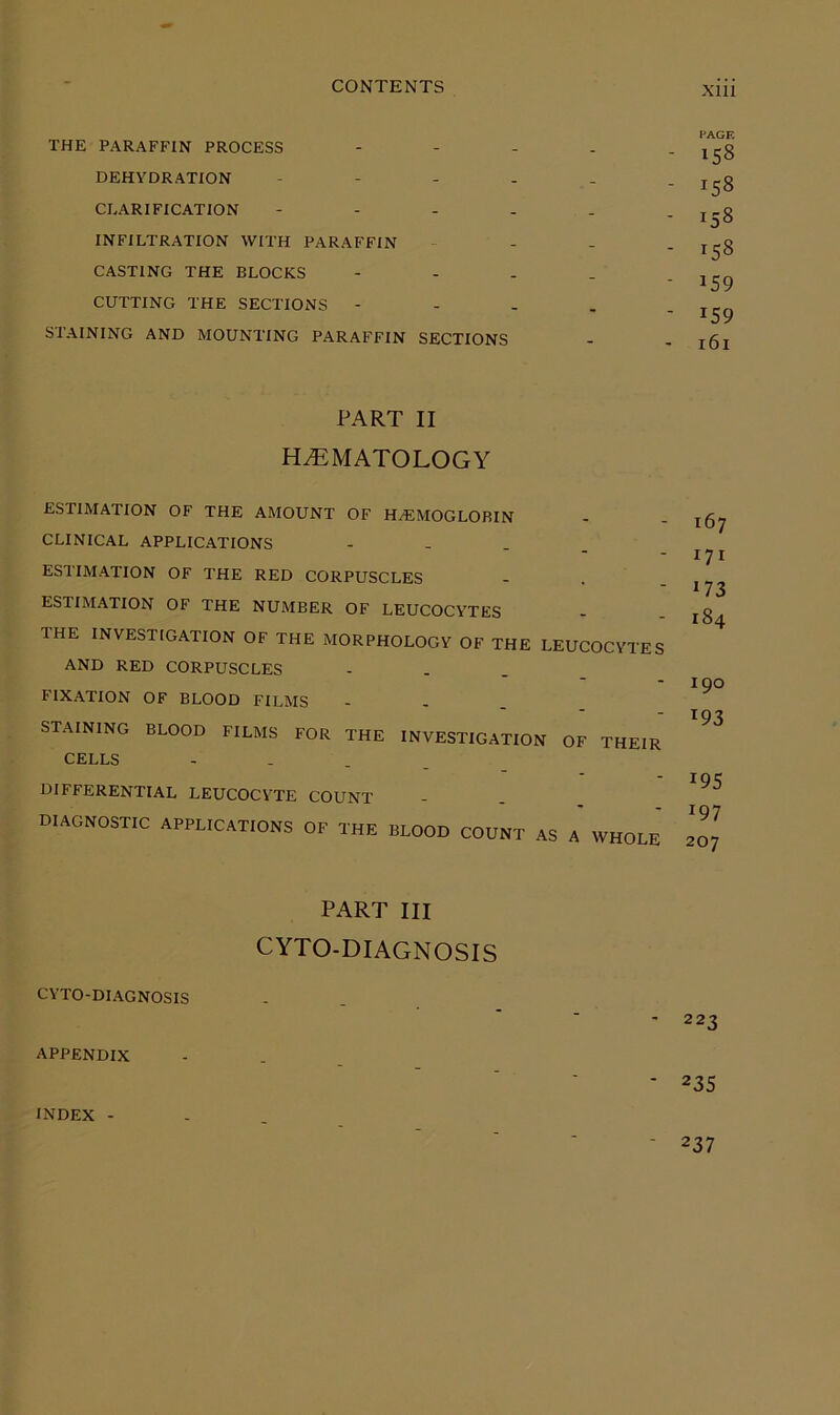 THE PARAFFIN PROCESS DEHYDRATION CLARIFICATION INFILTRATION WITH PARAFFIN CASTING THE BLOCKS CUTTING THE SECTIONS - STAINING AND MOUNTING PARAFFIN PAGE - 158 - 158 - 158 - 158 - 159 - 159 SECTIONS - - 161 PART II HEMATOLOGY ESTIMATION OF THE AMOUNT OF HAEMOGLOBIN CLINICAL APPLICATIONS - - . . ESTIMATION OF THE RED CORPUSCLES ESTIMATION OF THE NUMBER OF LEUCOCYTES THE INVESTIGATION OF THE MORPHOLOGY OF THE LEUCOCYTES AND RED CORPUSCLES FIXATION OF BLOOD FILMS - - . . STAINING BLOOD FILMS FOR THE INVESTIGATION OF THEIR CELLS - - . DIFFERENTIAL LEUCOCYTE COUNT diagnostic APPLICATIONS OF THE BLOOD COUNT AS A WHOLE 167 171 173 184 190 193 19s 197 207 PART III CYTO-DIAGNOSIS CYTO-DIAGNOSIS APPENDIX 223 235 INDEX 237