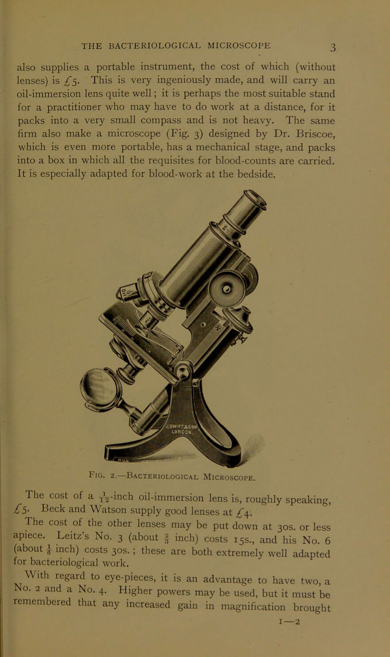 also supplies a portable instrument, the cost of which (without lenses) is £5. This is very ingeniously made, and will carry an oil-immersion lens quite well; it is perhaps the most suitable stand for a practitioner who may have to do work at a distance, for it packs into a very small compass and is not heavy. The same firm also make a microscope (Fig. 3) designed by Dr. Briscoe, which is even more portable, has a mechanical stage, and packs into a box in which all the requisites for blood-counts are carried. It is especially adapted for blood-work at the bedside. Fig. 2.—Bacteriological Microscope. The cost of a J^-inch oil-immersion lens is, roughly speaking. Beck and Watson supply good lenses at £\. The cost of the other lenses may be put down at 30s. or less apiece. Leitz’s No. 3 (about | inch) costs 15s., and his No. 6 (about ^ inch) costs 30s. ; these are both extremely well adapted for bacteriological work. With regard to eye-pieces, it is an advantage to have two, a No. 2 and a No. 4. Higher powers may be used, but it must be remembered that any increased gain in magnification brought I—2