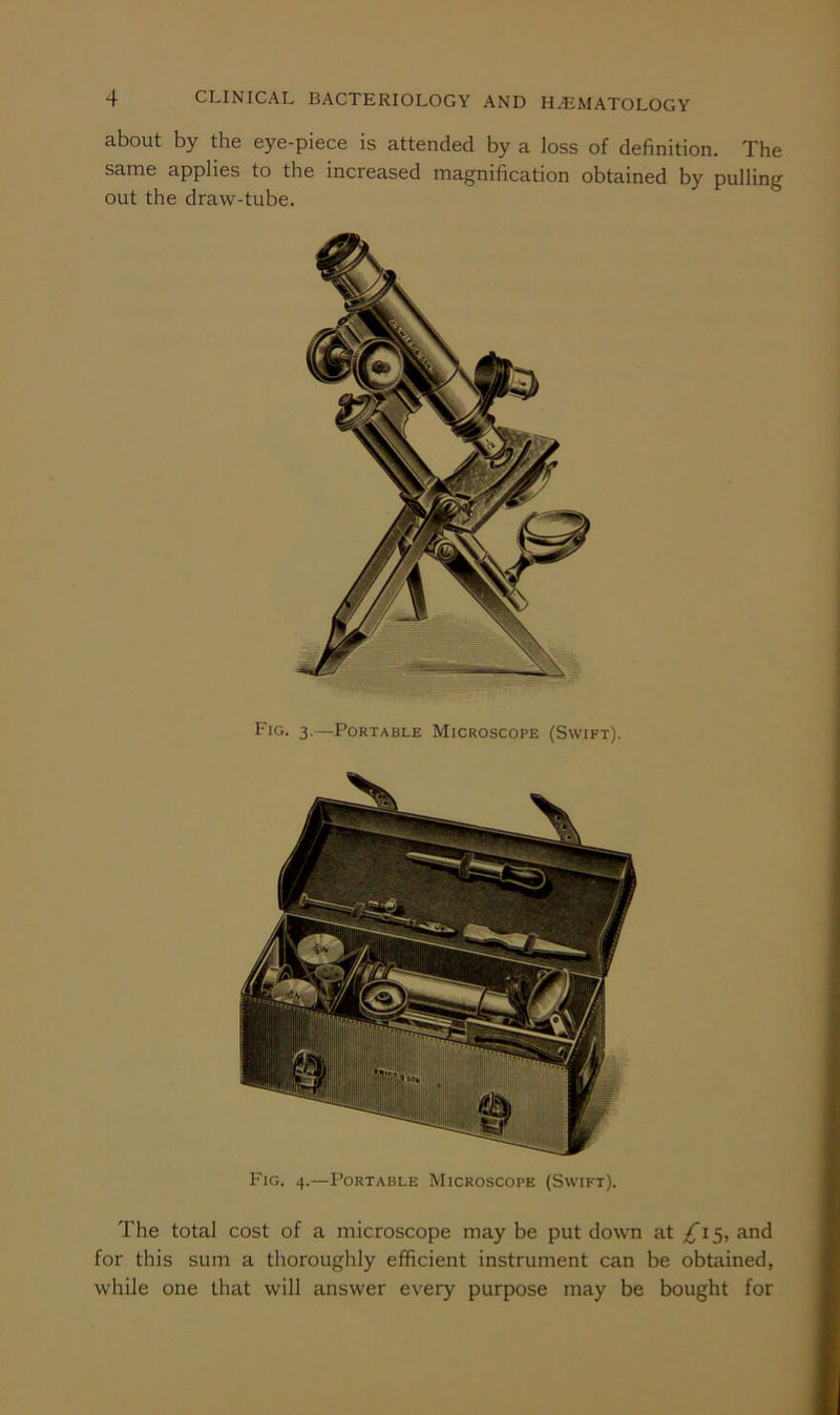 about by the eye-piece is attended by a loss of definition. The same applies to the increased magnification obtained by pulling out the draw-tube. Fig. 3.—Portable Microscope (Swift). Fig. 4.—Portable Microscope (Swift). The total cost of a microscope may be put down at £1^, and for this sum a thoroughly efficient instrument can be obtained, while one that will answer every purpose may be bought for