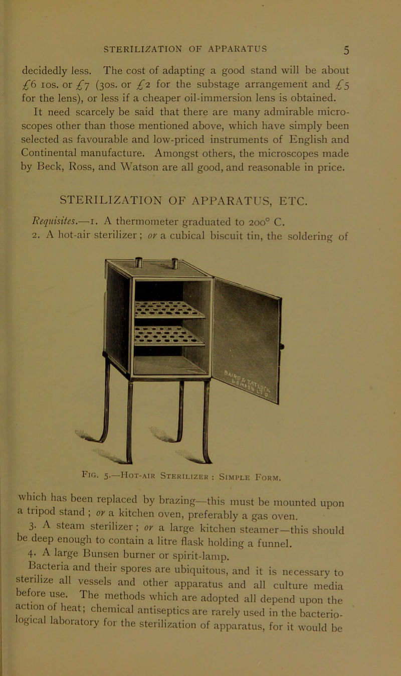 decidedly less. The cost of adapting a good stand will be about los. or (30s. or £o. for the substage arrangement and £<^ for the lens), or less if a cheaper oil-immersion lens is obtained. It need scarcely be said that there are many admirable micro- scopes other than those mentioned above, which have simply been selected as favourable and low-priced instruments of English and Continental manufacture. Amongst others, the microscopes made by Beck, Ross, and Watson are all good, and reasonable in price. STERILIZATION OF APPARATUS, ETC. Requisites.—i. A thermometer graduated to 200° C. 2. A hot-air sterilizer; or a cubical biscuit tin, the soldering of Fig. 5.—Hot-air Sterilizer : Simple Form. which has been replaced by brazing—this must be mounted upon a tripod stand ; or a kitchen oven, preferably a gas oven. 3. A steam sterilizer; or a large kitchen steamer—this should be deep enough to contain a litre flask holding a funnel. 4. A large Bunsen burner or spirit-lamp. Bacteria and their spores are ubiquitous, and it is necessary to sterilize all vessels and other apparatus and all culture media before use. The methods which are adopted all depend upon the action of heat; chemical antiseptics are rarely used in the bacterio- ogical laboratory for the sterilization of apparatus, for it would be