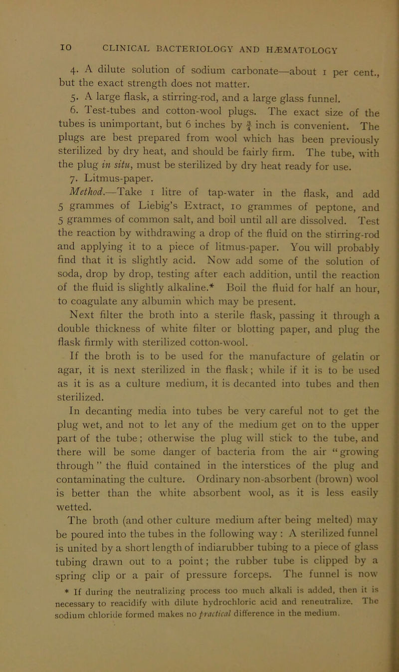 4. A dilute solution of sodium carbonate—about i per cent., but the exact strength does not matter. 5. A large flask, a stirring-rod, and a large glass funnel. 6. Test-tubes and cotton-wool plugs. The exact size of the tubes is unimportant, but 6 inches by f inch is convenient. The plugs are best prepared from wool which has been previously sterilized by dry heat, and should be fairly firm. The tube, with the plug in situ, must be sterilized by dry heat ready for use. 7. Litmus-paper. Method.—Take i litre of tap-water in the flask, and add 5 grammes of Liebig’s Extract, 10 grammes of peptone, and 5 grammes of common salt, and boil until all are dissolved. Test the reaction by withdrawing a drop of the fluid on the stirring-rod and applying it to a piece of litmus-paper. You will probably find that it is slightly acid. Now add some of the solution of soda, drop by drop, testing after each addition, until the reaction of the fluid is slightly alkaline.* Boil the fluid for half an hour, to coagulate any albumin which may be present. Next filter the broth into a sterile flask, passing it through a double thickness of white filter or blotting paper, and plug the flask firmly with sterilized cotton-wool. If the broth is to be used for the manufacture of gelatin or agar, it is next sterilized in the flask; while if it is to be used as it is as a culture medium, it is decanted into tubes and then sterilized. In decanting media into tubes be very careful not to get the plug wet, and not to let any of the medium get on to the upper part of the tube; otherwise the plug will stick to the tube, and there will be some danger of bacteria from the air “ growing through ” the fluid contained in the interstices of the plug and contaminating the culture. Ordinary non-absorbent (brown) wool is better than the white absorbent wool, as it is less easily wetted. The broth (and other culture medium after being melted) may be poured into the tubes in the following way : A sterilized funnel is united by a short length of indiarubber tubing to a piece of glass tubing drawn out to a point; the rubber tube is clipped by a spring clip or a pair of pressure forceps. The funnel is now * If during the neutralizing process too much alkali is added, then it is necessary to reacidify with dilute hydrochloric acid and reneutralize. The sodium chloride formed makes no practical difference in the medium.