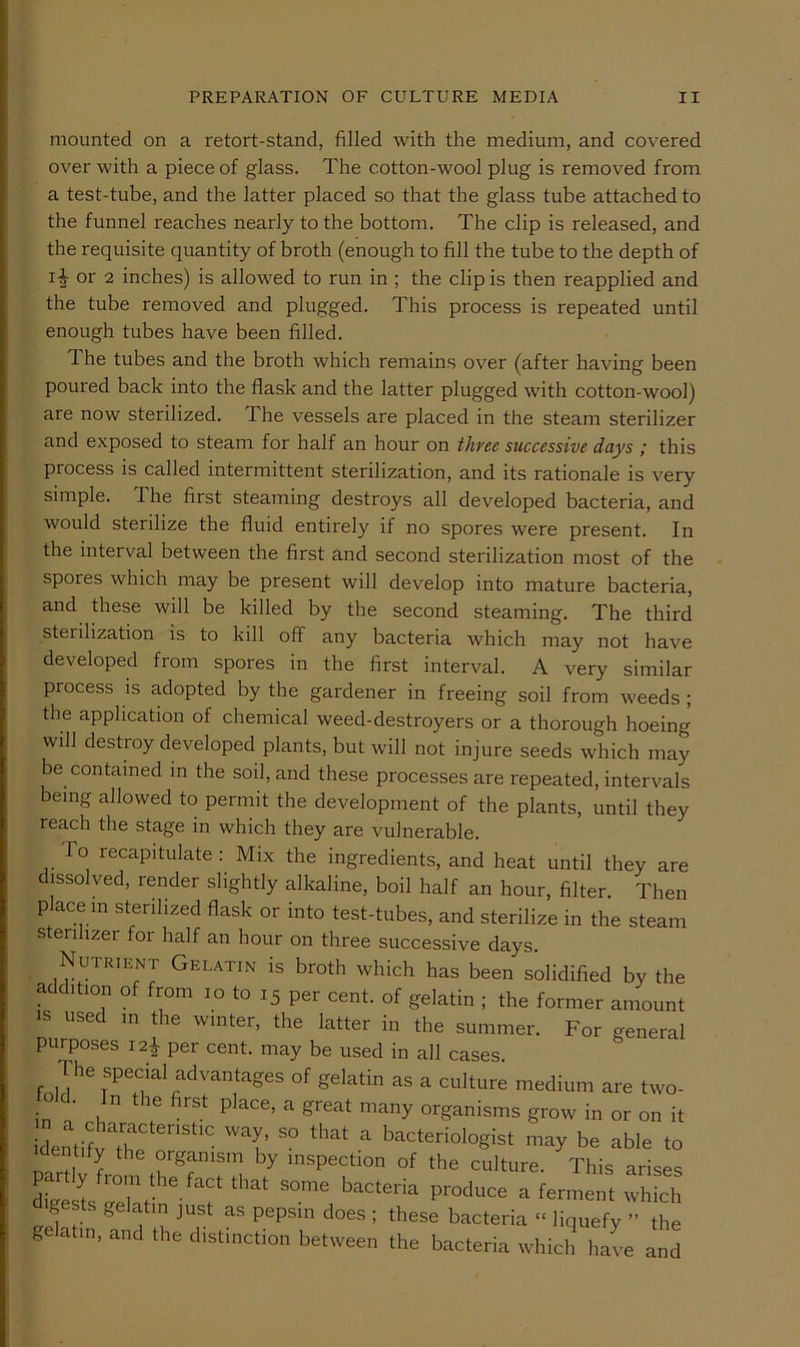 mounted on a retort-stand, filled with the medium, and covered over with a piece of glass. The cotton-wool plug is removed from a test-tube, and the latter placed so that the glass tube attached to the funnel reaches nearly to the bottom. The clip is released, and the requisite quantity of broth (enough to fill the tube to the depth of 11 or 2 inches) is allowed to run in ; the clip is then reapplied and the tube removed and plugged. This process is repeated until enough tubes have been filled. The tubes and the broth which remains over (after having been poured back into the flask and the latter plugged with cotton-wool) are now sterilized. The vessels are placed in the steam sterilizer and exposed to steam for half an hour on three successive days / this process is called intermittent sterilization, and its rationale is very simple. The first steaming destroys all developed bacteria, and would sterilize the fluid entirely if no spores were present. In the interval between the first and second sterilization most of the spores which may be present will develop into mature bacteria, and these will be killed by the second steaming. The third sterilization is to kill off any bacteria which may not have developed from spores in the first interval. A very similar process is adopted by the gardener in freeing soil from weeds ; the application of chemical weed-destroyers or a thorough hoeing will destroy developed plants, but will not injure seeds which may be contained in the soil, and these processes are repeated, intervals being allowed to permit the development of the plants, until they reach the stage in which they are vulnerable. To recapitulate: Mix the ingredients, and heat until they are dissolved, render slightly alkaline, boil half an hour, filter. Then place in sterilized flask or into test-tubes, and sterilize in the steam sterilizer for half an hour on three successive days. Nutrient Gelatin is broth which has been solidified by the addition of from lo to 15 per cent, of gelatin ; the former amount IS used in the winter, the latter in the summer. For general purposes i2| per cent, may be used in all cases. The special advantages of gelatin as a culture medium are two- o d. In the first place, a great many organisms grow in or on it ideMifvTh^'''''' ^ bacteriologist may be able to dentify the organism by inspection of the culture. This arises diJ \ bacteria produce a ferment which gests gelatin just as pepsin does ; these bacteria “ liquefy ” the gelafn. and .he distinction between the bacteria which ha(e and