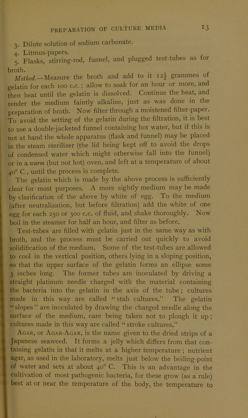 3. Dilute solution of sodium carbonate. 4. Litmus-papers. 5. Flasks, stirring-rod, funnel, and plugged test-tubes as for broth. Method.—Measure the broth and add to it i2| grammes of gelatin for each 100 c.c.; allow to soak for an hour or more, and then heat until the gelatin is dissolved. Continue the heat, and render the medium faintly alkaline, just as was done in the preparation of broth. Now filter through a moistened filter-paper. To avoid the setting of the gelatin during the filtration, it is best to use a double-jacketed funnel containing hot water, but if this is not at hand the whole apparatus (flask and funnel) may be placed in the steam sterilizer (the lid being kept off to avoid the drops of condensed water which might otherwise fall into the funnel) or in a warm (but not hot) oven, and left at a temperature of about 40° C., until the process is complete. The gelatin which is made by the above process is sufficiently clear for most purposes. A more sightly medium may be made by clarification of the above by white of egg. To the medium (after neutralization, but before filtration) add the white of one egg for each 250 or 300 c.c. of fluid, and shake thoroughly. Now boil in the steamer for half an hour, and filter as before. Test-tubes are filled with gelatin just in the same way as with broth, and the process must be carried out quickly to avoid solidification of the medium. Some of the test-tubes are allowed to cool in the vertical position, others lying in a sloping position, so that the upper surface of the gelatin forms an ellipse some 3 inches long. The former tubes are inoculated by driving a straight platinum needle charged with the material containing the bacteria into the gelatin in the axis of the tube; cultures made in this way are called “ stab cultures.” The gelatin “ slopes ” are inoculated by drawing the charged needle along the surface of the medium, care being taken not to plough it up ; cultures made in this way are called “ stroke cultures.” Agar, or Agar-Agar, is the name given to the dried strips of a Japanese seaweed. It forms a jelly which differs from that con- taining gelatin in that it melts at a higher temperature ; nutrient agar, as used in the laboratory, melts just below the boiling-point of water and sets at about 40° C. This is an advantage in the cultivation of most pathogenic bacteria, for these grow (as a rule) best at or near the temperature of the body, the temperature to
