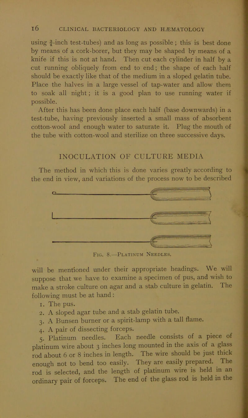 using f-inch test-tubes) and as long as possible ; this is best done by means of a cork-borer, but they may be shaped by means of a knife if this is not at hand. Then cut each cylinder in half by a cut running obliquely from end to end; the shape of each half should be exactly like that of the medium in a sloped gelatin tube. Place the halves in a large vessel of tap-water and allow them to soak all night; it is a good plan to use running water if possible. After this has been done place each half (base downwards) in a test-tube, having previously inserted a small mass of absorbent cotton-wool and enough water to saturate it. Plug the mouth of the tube with cotton-wool and sterilize on three successive days. INOCULATION OF CULTURE MEDIA The method in which this is done varies greatly according to the end in view, and variations of the process now to be described Fig. 8.—Platinum Needles. will be mentioned under their appropriate headings. We will suppose that we have to examine a specimen of pus, and wish to make a stroke culture on agar and a stab culture in gelatin. The following must be at hand: 1. The pus. 2. A sloped agar tube and a stab gelatin tube. 3. A Bunsen burner or a spirit-lamp with a tall flame. 4. A pair of dissecting forceps. 5. Platinum needles. Each needle consists of a piece of platinum wire about 3 inches long mounted in the axis of a glass rod about 6 or 8 inches in length. The wire should be just thick enough not to bend too easily. They are easily prepared. ^ The rod is selected, and the length of platinum wire is held in an ordinary pair of forceps. The end of the glass rod is held in the
