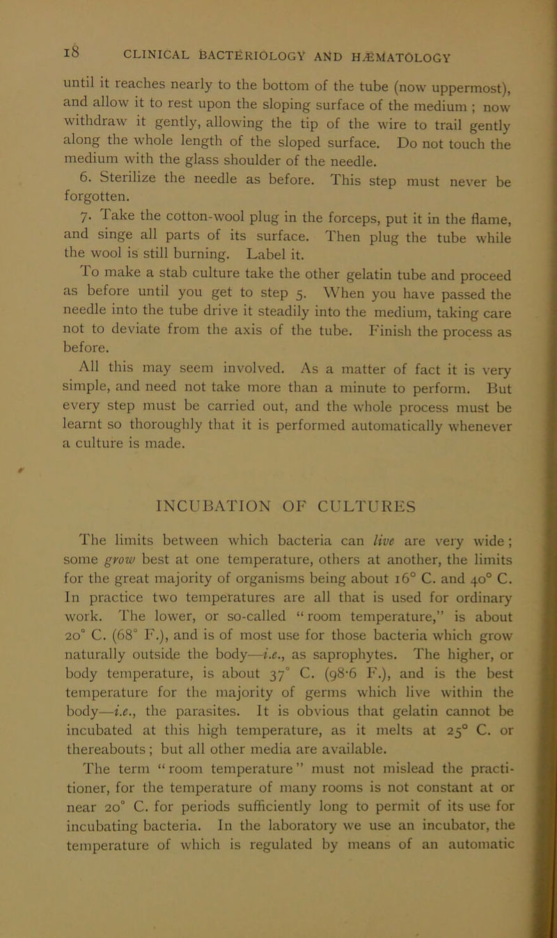 until it reaches nearly to the bottom of the tube (now uppermost), and allow it to rest upon the sloping surface of the medium ; now withdraw it gently, allowing the tip of the wire to trail gently along the whole length of the sloped surface. Do not touch the medium with the glass shoulder of the needle. 6. Sterilize the needle as before. This step must never be forgotten. 7. Take the cotton-wool plug in the forceps, put it in the flame, and singe all parts of its surface. Then plug the tube while the wool is still burning. Label it. To make a stab culture take the other gelatin tube and proceed as before until you get to step 5. When you have passed the needle into the tube drive it steadily into the medium, taking care not to deviate from the axis of the tube. Finish the process as before. AH this may seem involved. As a matter of fact it is very simple, and need not take more than a minute to perform. But every step must be carried out, and the whole process must be learnt so thoroughly that it is performed automatically whenever a culture is made. INCUBATION OF CULTURES The limits between which bacteria can live are veiy wide; some grow best at one temperature, others at another, the limits for the great majority of organisms being about 16° C. and 40° C. In practice two temperatures are all that is used for ordinary work. The lower, or so-called “ room temperature,” is about 20° C. (68° F.), and is of most use for those bacteria which grow naturally outside the body—i.e., as saprophytes. The higher, or body temperature, is about 37° C. (98-6 P'.), and is the best temperature for the majority of germs which live within the body—i.e., the parasites. It is obvious that gelatin cannot be incubated at this high temperature, as it melts at 25° C. or thereabouts; but all other media are available. The term “ room temperature ” must not mislead the practi- tioner, for the temperature of many rooms is not constant at or near 20° C. for periods sufficiently long to permit of its use for incubating bacteria. In the laboratory we use an incubator, the temperature of wdiich is regulated by means of an automatic