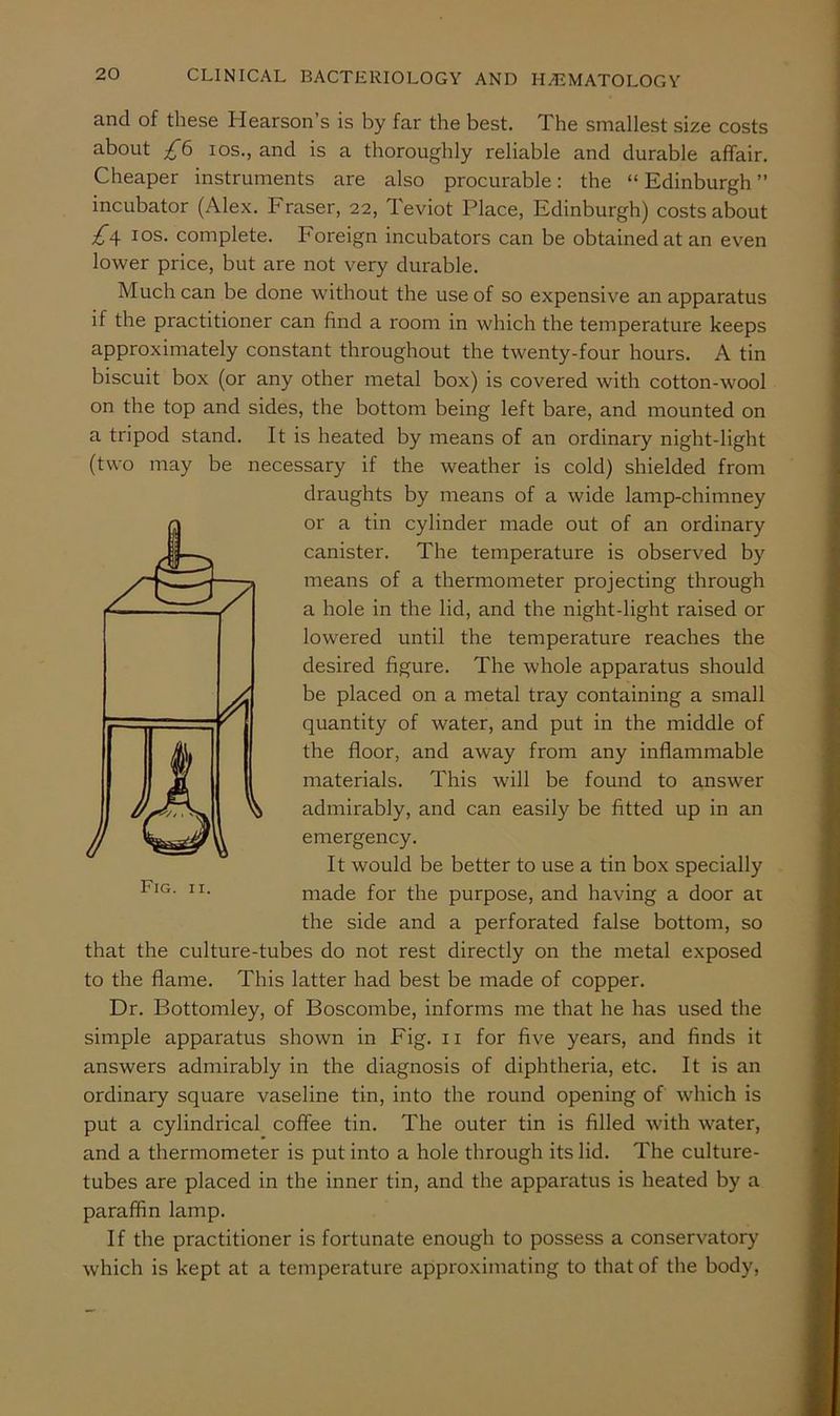 and of these Hearson’s is by far the best. The smallest size costs about £b los., and is a thoroughly reliable and durable affair. Cheaper instruments are also procurable: the “Edinburgh” incubator (Alex. Fraser, 22, Teviot Place, Edinburgh) costs about £\ I os. complete. Foreign incubators can be obtained at an even lower price, but are not very durable. Much can be done without the use of so expensive an apparatus if the practitioner can find a room in which the temperature keeps approximately constant throughout the twenty-four hours. A tin biscuit box (or any other metal box) is covered with cotton-wool on the top and sides, the bottom being left bare, and mounted on a tripod stand. It is heated by means of an ordinary night-light (two may be necessary if the weather is cold) shielded from draughts by means of a wide lamp-chimney or a tin cylinder made out of an ordinary canister. The temperature is observed by means of a thermometer projecting through a hole in the lid, and the night-light raised or lowered until the temperature reaches the desired figure. The whole apparatus should be placed on a metal tray containing a small quantity of water, and put in the middle of the floor, and away from any inflammable materials. This will be found to answer admirably, and can easily be fitted up in an emergency. It would be better to use a tin box specially made for the purpose, and having a door at the side and a perforated false bottom, so that the culture-tubes do not rest directly on the metal exposed to the flame. This latter had best be made of copper. Dr. Bottomley, of Boscombe, informs me that he has used the simple apparatus shown in Fig. ii for five years, and finds it answers admirably in the diagnosis of diphtheria, etc. It is an ordinary square vaseline tin, into the round opening of which is put a cylindrical coffee tin. The outer tin is filled with water, and a thermometer is put into a hole through its lid. The culture- tubes are placed in the inner tin, and the apparatus is heated by a paraffin lamp. If the practitioner is fortunate enough to possess a conservatory which is kept at a temperature approximating to that of the body.