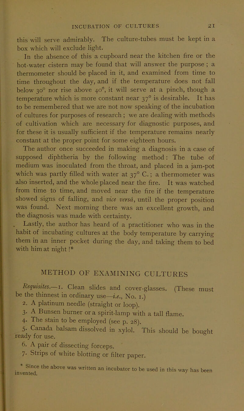 this will serve admirably. The culture-tubes must be kept in a box which will exclude light. In the absence of this a cupboard near the kitchen fire or the hot-water cistern may be found that will answer the purpose ; a thermometer should be placed in it, and examined from time to time throughout the day, and if the temperature does not fall below 30° nor rise above 40°, it will serve at a pinch, though a temperature which is more constant near 37° is desirable. It has to be remembered that we are not now speaking of the incubation of cultures for purposes of research ; we are dealing with methods of cultivation which are necessary for diagnostic purposes, and for these it is usually sufficient if the temperature remains nearly constant at the proper point for some eighteen hours. The author once succeeded in making a diagnosis in a case of supposed diphtheria by the following method: The tube of medium was inoculated from the throat, and placed in a jam-pot which was partly filled with water at 37° C.; a thermometer was also inserted, and the whole placed near the fire. It was watched from time to time, and moved near the fire if the temperature showed signs of falling, and vice versa, until the proper position was found. Next morning there was an excellent growth, and the diagnosis was made with certainty. Lastly, the author has heard of a practitioner who was in the habit of incubating cultures at the body temperature by carrying them in an inner pocket during the day, and taking them to bed with him at night !* METHOD OF EXAMINING CULTURES Requisites.— i. Clean slides and cover-glasses. (These must be the thinnest in ordinary use—i.e., No. i.) 2. A platinum needle (straight or loop). 3. A Bunsen burner ora spirit-lamp with a tall flame. 4. The stain to be employed (see p. 28). 5. Canada balsam dissolved in xylol. This should be bought ready for use. 6. A pair of dissecting forceps. 7- Strips of white blotting or filter paper. * Since the above was written an incubator to be used in this way has been