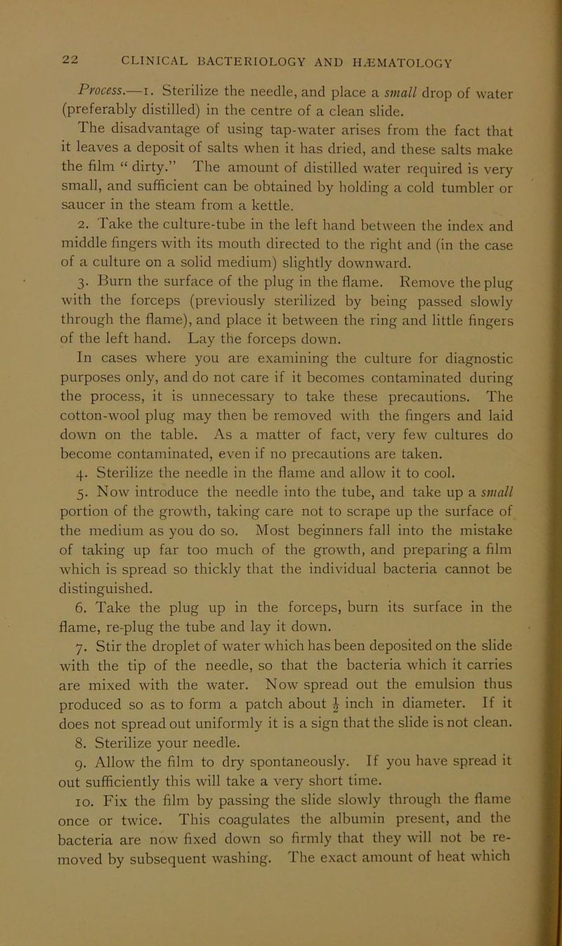 Process.—i. Sterilize the needle, and place a small drop of water (preferably distilled) in the centre of a clean slide. The disadvantage of using tap-water arises from the fact that it leaves a deposit of salts when it has dried, and these salts make the film “ dirty.” The amount of distilled water required is very small, and sufficient can be obtained by holding a cold tumbler or saucer in the steam from a kettle. 2. Take the culture-tube in the left hand between the inde.x and middle fingers with its mouth directed to the right and (in the case of a culture on a solid medium) slightly downward. 3. Burn the surface of the plug in the flame. Remove the plug with the forceps (previously sterilized by being passed slowly through the flame), and place it between the ring and little fingers of the left hand. Lay the forceps down. In cases where you are examining the culture for diagnostic purposes only, and do not care if it becomes contaminated during the process, it is unnecessary to take these precautions. The cotton-wool plug may then be removed with the fingers and laid down on the table. As a matter of fact, very few cultures do become contaminated, even if no precautions are taken. 4. Sterilize the needle in the flame and allow it to cool. 5. Now introduce the needle into the tube, and take up a small portion of the growth, taking care not to scrape up the surface of the medium as you do so. Most beginners fall into the mistake of taking up far too much of the growth, and preparing a film which is spread so thickly that the individual bacteria cannot be distinguished. 6. Take the plug up in the forceps, burn its surface in the flame, re-plug the tube and lay it down. 7. Stir the droplet of water which has been deposited on the slide with the tip of the needle, so that the bacteria which it carries are mixed with the water. Now spread out the emulsion thus produced so as to form a patch about J inch in diameter. If it does not spread out uniformly it is a sign that the slide is not clean. 8. Sterilize your needle. 9. Allow the film to dry spontaneously. If you have spread it out sufficiently this will take a very short time. 10. Fix the film by passing the slide slowly through the flame once or twice. This coagulates the albumin present, and the bacteria are now fixed down so firmly that they will not be re- moved by subsequent washing. The exact amount of heat which