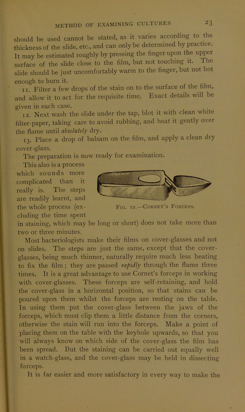 METHOD OF EXAMINING CULTURES should be used cannot be stated, as it varies according to the thickness of the slide, etc., and can only be determined by practice. It may be estimated roughly by pressing the finger upon the upper surface of the slide close to the film, but not touching it. The slide should be just uncomfortably warm to the finger, but not hot enough to burn it. 11. Filter a few drops of the stain on to the surface of the film, and allow it to act for the requisite time. Exact details will be given in each case. 12. Next wash the slide under the tap, blot it with clean white filter-paper, taking care to avoid rubbing, and heat it gently over the flame until absolutely dry. 13. Place a drop of balsam on the film, and apply a clean dry cover-glass. The preparation is now ready for examination. This also is a process which sounds more complicated than it really is. The steps are readily learnt, and the whole process (ex- Fig. 12.—Cornet’s Forceps. eluding the time spent in staining, which may be long or short) does not take more than two or three minutes. Most bacteriologists make their films on cover-glasses and not on slides. The steps are just the same, except that the cover- glasses, being much thinner, naturally require much less heating to fix the film; they are passed rapidly through the flame three times. It is a great advantage to use Cornet’s forceps in working with cover-glasses. These forceps are self-retaining, and hold the cover-glass in a horizontal position, so that stains can be poured upon them whilst the forceps are resting on the table. In using them put the cover-glass between the jaws of the forceps, which must clip them a little distance from the corners, otherwise the stain will run into the forceps. Make a point of placing them on the table with the keyhole upwards, so that you will always know on which side of the cover-glass the film has been spread. But the staining can be carried out equally well in a watch-glass, and the cover-glass may be held in dissecting forceps. It is far easier and more satisfactory in every way to make the