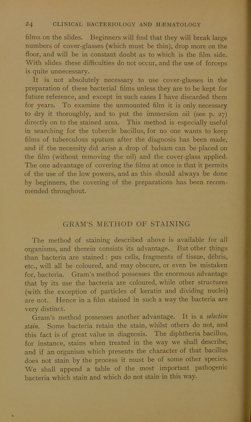 films on the slides. Beginners will find that they will break large numbers of cover-glasses (which must be thin), drop more on the floor, and will be in constant doubt as to which is the film side. With slides these difficulties do not occur, and the use of forceps is quite unnecessary. It is not absolutely necessary to use cover-glasses in the preparation of these bacterial films unless they are to be kept for future reference, and except in such cases I have discarded them for years. To examine the unmounted film it is only necessary to dry it thoroughly, and to put the immersion oil (see p. 27) directly on to the stained area. This method is especially useful in searching for the tubercle bacillus, for no one wants to keep films of tuberculous sputum after the diagnosis has been made, and if the necessity did arise a drop of balsam can be placed on the film (without removing the oil) and the cover-glass applied. The one advantage of covering the films at once is that it permits of the use of the low powers, and as this should always be done by beginners, the covering of the preparations has been recom- mended throughout. GRAM’S METHOD OF STAINING The method of staining described above is available for all organisms, and therein consists its advantage. But other things than bacteria are stained : pus cells, fragments of tissue, debris, etc., will all be coloured, and may obscure, or even be mistaken for, bacteria. Gram’s method possesses the enormous advantage that by its use the bacteria are coloured, while other structures (with the exception of particles of keratin and dividing nuclei) are not. Hence in a film stained in such a way the bacteria are very distinct. Gram’s method possesses another advantage. It is a selective stain. Some bacteria retain the stain, whilst others do not, and this fact is of great value in diagnosis. The diphtheria bacillus, for instance, stains when treated in the way we shall describe, and if an organism which presents the character of that bacillus does not stain by the process it must be of some other species. We shall append a table of the most important pathogenic bacteria which stain and which do not stain in this way.