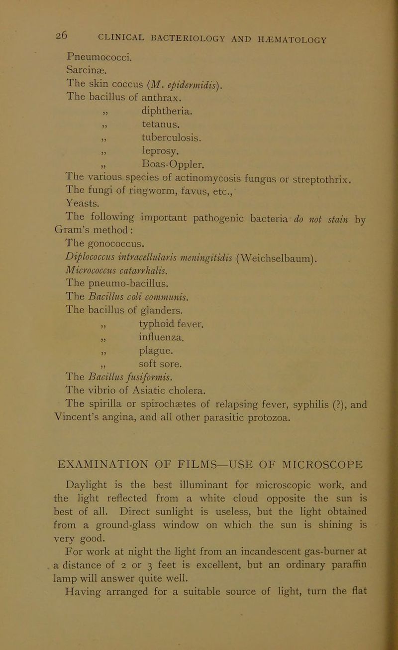 Pneumococci. Sarcinae. The skin coccus (M. epidermidis). The bacillus of anthrax. ,, diphtheria. ,, tetanus. „ tuberculosis. ,, leprosy. „ Boas-Oppler. The various species of actinomycosis fungus or streptothrix. The fungi of ringworm, favus, etc., Y easts. The following important pathogenic bacteria do not stain by Gram’s method: The gonococcus. Diplococcus intvacellularis meningitidis (Weichselbaum). Micrococcus catarrhalis. The pneumo-bacillus. The Bacillus coli communis. The bacillus of glanders. „ typhoid fever. „ influenza. „ plague. ,, soft sore. The Bacillus fusifonnis. The vibrio of Asiatic cholera. The spirilla or spirochaetes of relapsing fever, syphilis (?), and Vincent’s angina, and all other parasitic protozoa. EXAMINATION OF FILMS—USE OF MICROSCOPE Daylight is the best illuminant for microscopic work, and the light reflected from a white cloud opposite the sun is best of all. Direct sunlight is useless, but the light obtained from a ground-glass window on which the sun is shining is very good. For work at night the light from an incandescent gas-burner at a distance of 2 or 3 feet is excellent, but an ordinary paraffin lamp will answer quite well. Having arranged for a suitable source of light, turn the flat