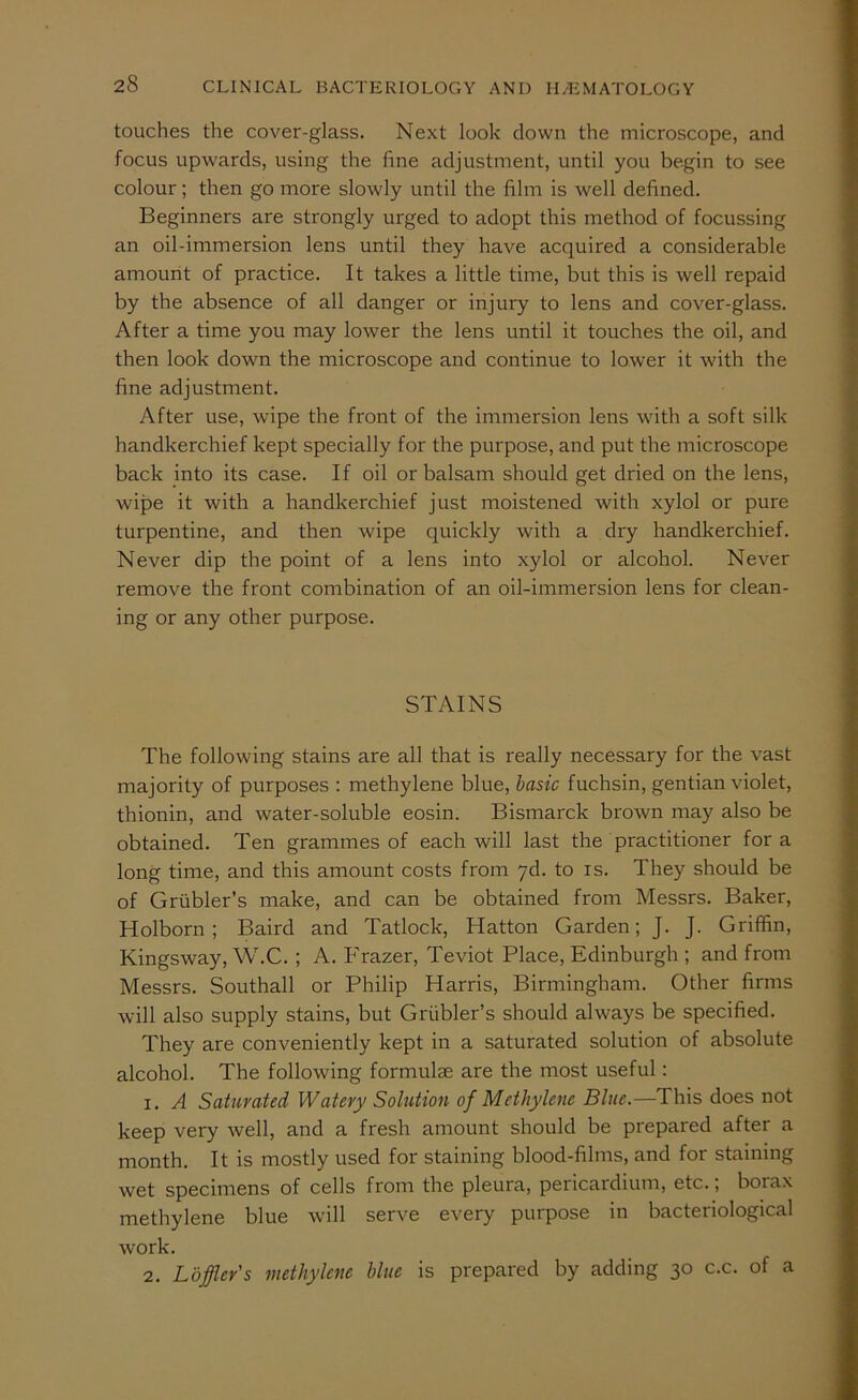 touches the cover-glass. Next look down the microscope, and focus upwards, using the fine adjustment, until you begin to see colour; then go more slowly until the film is well defined. Beginners are strongly urged to adopt this method of focussing an oil-immersion lens until they have acquired a considerable amount of practice. It takes a little time, but this is well repaid by the absence of all danger or injury to lens and cover-glass. After a time you may lower the lens until it touches the oil, and then look down the microscope and continue to lower it with the fine adjustment. After use, wipe the front of the immersion lens with a soft silk handkerchief kept specially for the purpose, and put the microscope back into its case. If oil or balsam should get dried on the lens, wipe it with a handkerchief just moistened with xylol or pure turpentine, and then wipe quickly with a dry handkerchief. Never dip the point of a lens into xylol or alcohol. Never remove the front combination of an oil-immersion lens for clean- ing or any other purpose. STAINS The following stains are all that is really necessary for the vast majority of purposes ; methylene blue, basic fuchsin, gentian violet, thionin, and water-soluble eosin. Bismarck brown may also be obtained. Ten grammes of each will last the practitioner for a long time, and this amount costs from yd. to is. They should be of Griibler’s make, and can be obtained from Messrs. Baker, Holborn; Baird and Tatlock, Hatton Garden; J. J. Griffin, Kingsway, W.C. ; A. P'razer, Teviot Place, Edinburgh ; and from Messrs. Southall or Philip Harris, Birmingham. Other firms will also supply stains, but Griibler’s should always be specified. They are conveniently kept in a saturated solution of absolute alcohol. The following formulae are the most useful: 1. A Saturated Watery Solution of Methylene Blue.—This does not keep very well, and a fresh amount should be prepared after a month. It is mostly used for staining blood-films, and for staining wet specimens of cells from the pleura, pericardium, etc.; borax methylene blue will serve every purpose in bacteriological work. 2. Lojfler's methylene blue is prepared by adding 30 c.c. of a