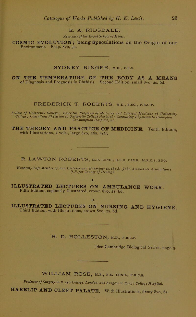 E. A. RIDSDALE. A ssQciate of the Royal School of Mines. COSMIC EVOLUTION; being Speculations on the Origin of our Environment. Fcap. 8vo, 3s. SYDNEY RINGER, m.d., f.r.s. ON THE TEMPERATURE OF THE BODY AS A MEANS of Diagnosis and Prognosis in Phthisis. Second Edition, small 8vo, 2S. 6d. FREDERICK T. ROBERTS, m.d., b.sc., f.r.c.p. Fellow of University College; Emeritus Professor of Medicine and Clinical Medicine at University College; ConsuUing Physician to University College Hospital; Consulting Physician to Brampton Consumption Hospital, &c. THE THEORY AND PRACTICE OP MEDICINE. Tenth Edition, with Illustrations, 2 vols., large 8vo, 26s. nett. R. LAWTON ROBERTS, m.d. lond., d.p.h. camb., m.r.c.s. eng. Honorary Life Member of, and Lecturer and Examiner to. the St. John Ambulance Association ■ J.P. for County of Denbigh. ' 1. ILLUSTRATED LECTURES ON AMBULANCE WORK. Fifth Edition, copiously Illustrated, crown 8vo, 2S. 6d. II. ILLUSTRATED LECTURES ON NURSING AND HYGIENE. Third Edition, with Illustrations, crown 8vo, 2s. 6d. H. D. ROLLESTON, m.d., f.r.c.p. [See Cambridge Biological Series, page 5. ^^^LtLIAM ROSE, M.B., B.S. LOND., F.R.C.S. Professor of Surgery in King's College, London, and Surgeon to King's College Hospital. HARELIP AND CLEFT PALATE. With Illustrations, demy 8vo, 6s.