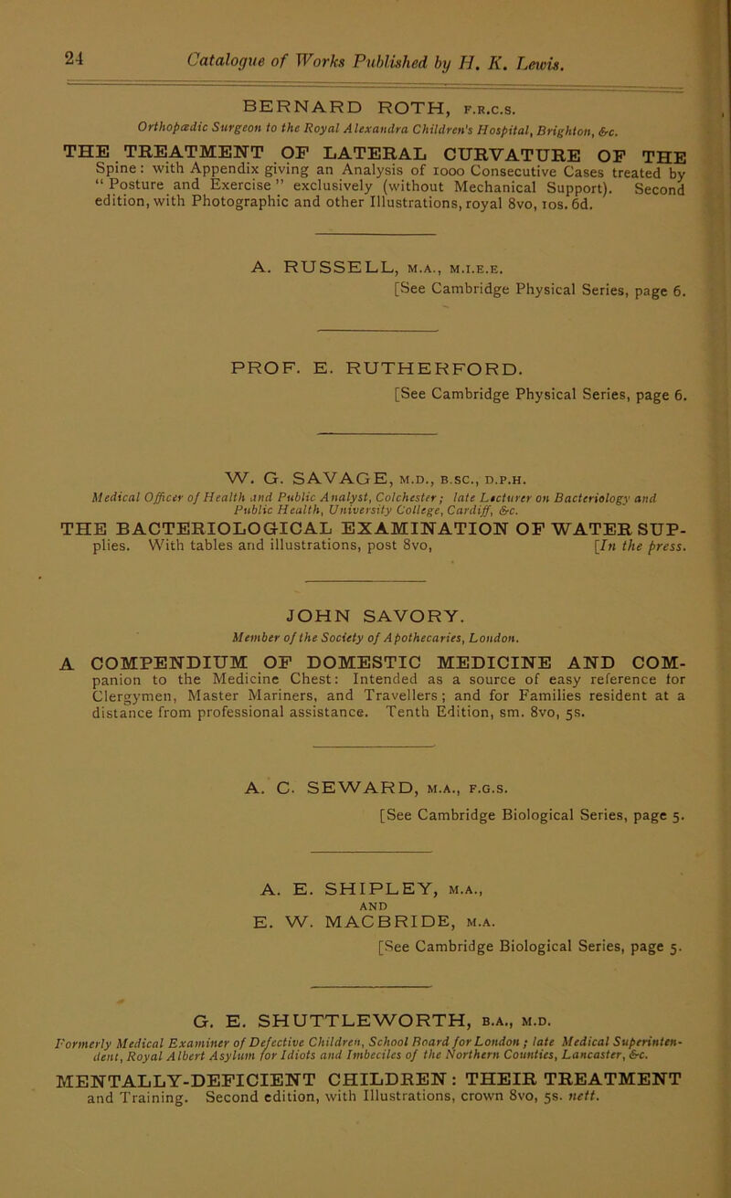 BERNARD ROTH, f.r.c.s. Orthopedic Surgeon to the Royal Alexandra Children’s Hospital, Brighton, &c. THE TREATMENT OF LATERAL CURVATURE OP THE Spine: with Appendix giving an Analysis of looo Consecutive Cases treated by “Posture and Exercise” exclusively (without Mechanical Support). Second edition, with Photographic and other Illustrations, royal 8vo, ios.6d. A. RUSSELL, M.A., M.i.E.E. [See Cambridge Physical Series, page 6. PROF. E. RUTHERFORD. [See Cambridge Physical Series, page 6. W. G. SAVAGE, M.D., B.sc., d.p.h. Medical Officer of Health and Public Analyst, Colchester ; late Lecturer on Bacteriology and Public Health, University College, Cardiff, &c. THE BACTERIOLOGICAL EXAMINATION OF WATER Sup- plies. With tables and illustrations, post 8vo, [In the press. JOHN SAVORY. Member of the Society of Apothecaries, London. A COMPENDIUM OP DOMESTIC MEDICINE AND COM- panion to the Medicine Chest; Intended as a source of easy reference tor Clergymen, Master Mariners, and Travellers; and for Families resident at a distance from professional assistance. Tenth Edition, sm. 8vo, 5s. A. C. SEWARD, M.A., F.G.s. [See Cambridge Biological Series, page 5. A. E. SHIPLEY, M.A., AND E. W. MACBRIDE, m.a. [See Cambridge Biological Series, page 5. G. E. SHUTTLEWORTH, b.a., m.d. Formerly Medical Examiner of Defective Children, School Board for London ; late Medical Superinten- dent, Royal Albert Asylum for Idiots and Imbeciles of the Northern Counties, Lancaster, &c. MENTALLY-DEFICIENT CHILDREN : THEIR TREATMENT and Training. Second edition, with Illustrations, crown 8vo, 5s. nett.