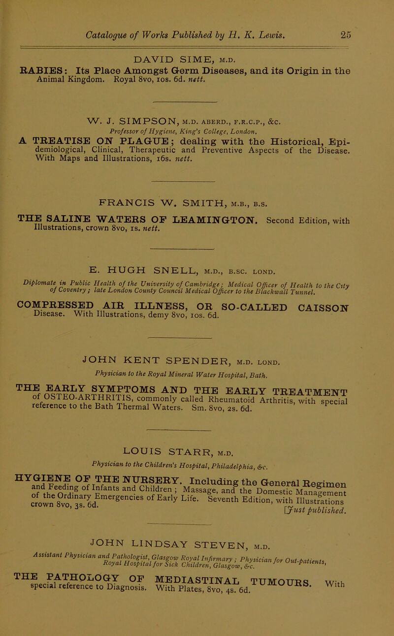 DAVID SIME, M.D. BABIES; Its Place Amongst Germ Diseases, and its Origin in the Animal Kingdom. Royal 8vo, los. 6d. nett. W. J. SIMPSON, M.D. ABERD., F.R.C.P., &C. Professor of Hygiene, King’s College, London. A TBEATISE ON PLAGUE; dealing with the Historical, Epi- demiological, Clinical, Therapeutic and Preventive Aspects of the Disease. With Maps and Illustrations, i6s. nett. FRANCIS W. SMITH, m.b., b.s. THE SALINE WATERS OP LEAMINGTON. Second Edition, with Illustrations, crown 8vo, is. nett. E. HUGH SNELL, m.d., b.sc. lond. Diplomate in Public Health of the University of Cambridge; Medical Officer of Health to the City of Coventry; late London County Council Medical Officer to the Blackmail Tunnel. COMPRESSED AIR ILLNESS, OR SO-CALLED CAISSON Disease. With Illustrations, demy 8vo, los. 6d. JOHN KENT SPENDER, m.d. lond. Physician to the Royal Mineral Water Hospital, Bath. OST?o EARLY TREATMENT of OSTEO-ARTHRITIS, commonly called Rheumatoid Arthritis, with special reference to the Bath Thermal Waters. Sm. 8vo, 2s. 6d. ^ LOUIS STARR, m.d. Physician to the Children's Hospital, Philadelphia, &c. OP THE NURSERY. Including the General Regimen and Feeding of Infants and Children ; Massage, and® the Domestic Mfoalemen^ ?own ?vo a?6d lustrations ’ [^ttst published. JOHN LINDSAY STEVEN, m.d. THE PATHOLOGY OP MEDIASTINAL TUMOURS special reference to Diagnosis. With Plates, 8vo, 4s. 6d. With