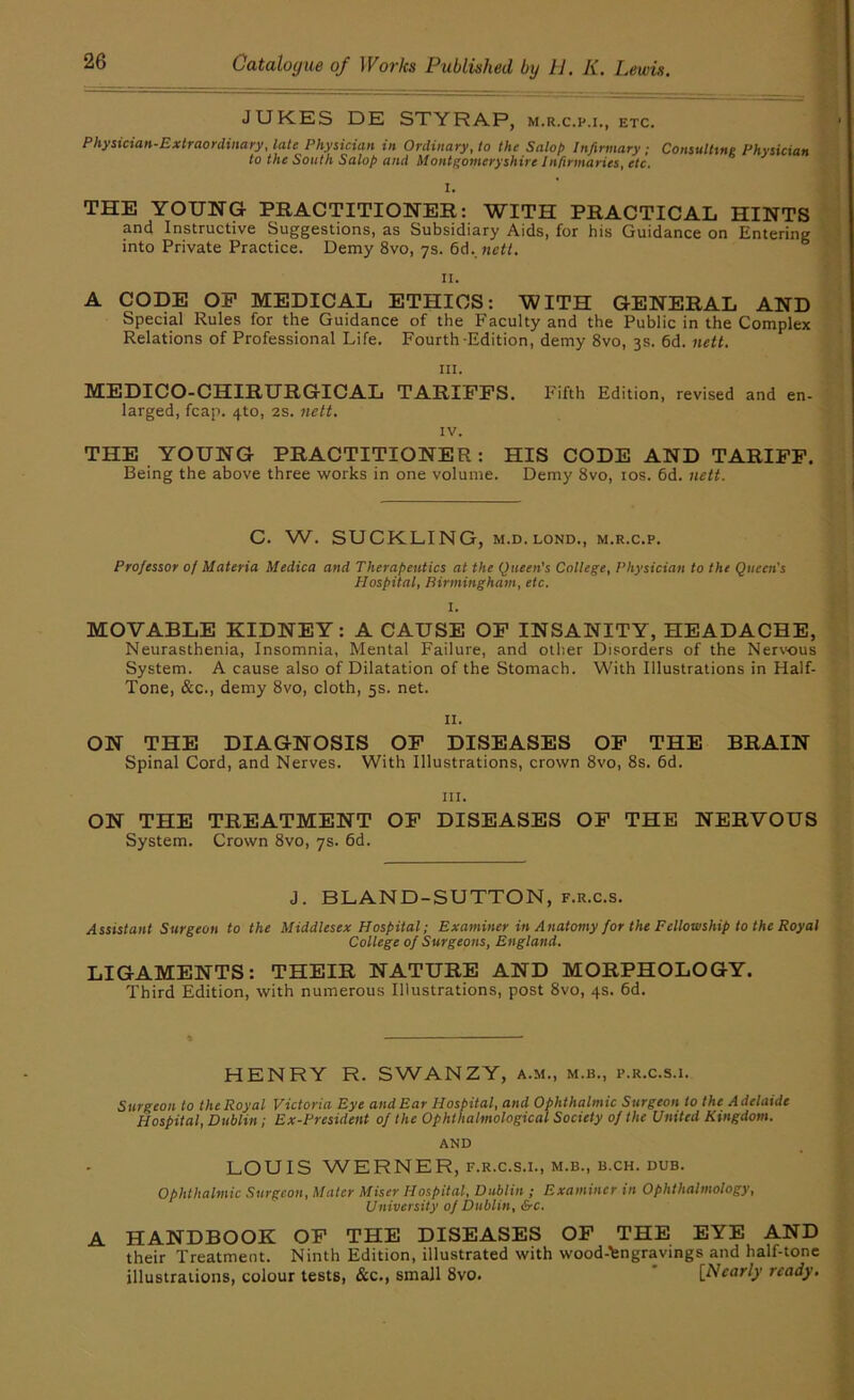 JUKES DE STYRAP, m.r.c.p.i., etc. Physician-Extraordinary, late Physician in Ordinary, to the Salop Infirmary; Consulting Physician to the South Salop and Montgomeryshire Infirmaries, etc. I. THE YOUNG PRACTITIONER: WITH PRACTICAL HINTS pd Instructive Suggestions, as Subsidiary Aids, for his Guidance on Entering into Private Practice. Demy 8vo, 7s. 6d. nett. II. A CODE OP MEDICAL ETHICS: WITH GENERAL AND Special Rules for the Guidance of the Faculty and the Public in the Complex Relations of Professional Life. Fourth-Edition, demy 8vo, 3s. 6d. nett. III. MEDICO-CHIRURGICAL TARIFFS, larged, fcap. 410, 2s. nett. Fifth Edition, revised and en- IV. THE YOUNG PRACTITIONER: HIS CODE AND TARIFF. Being the above three works in one volume. Demy 8vo, los. 6d. nett. C. W. SUCKLING, M.D. LOND., m.r.c.p. Professor of Materia Medica and Therapeutics at the Queen's College, Physician to the Queen’s Nospital, Birmingham^ etc. I. MOVABLE KIDNEY: A CAUSE OP INSANITY, HEADACHE, Neurasthenia, Insomnia, Mental Failure, and other Disorders of the Nerwus System. A cause also of Dilatation of the Stomach. With Illustrations in Half- Tone, &c., demy 8vo, cloth, 5s. net. II. ON THE DIAGNOSIS OP DISEASES OP THE BRAIN Spinal Cord, and Nerves. With Illustrations, crown 8vo, 8s. 6d. III. ON THE TREATMENT OP DISEASES OP THE NERVOUS System. Crown 8vo, 7s. 6d. J. BLAND-SUTTON, f.r.c.s. Assistant Surgeon to the Middlesex Hospital; Examiner in Anatomy for the Fellowship to the Royal College of Surgeons, England. LIGAMENTS: THEIR NATURE AND MORPHOLOGY. Third Edition, with numerous Illustrations, post 8vo, 4s. 6d. HENRY R. SWANZY, a.m., m.b., p.r.c.s.i. Surgeon lo the Royal Victoria Eye and Ear Hospital, and Ophthalmic Surgeon to the Adelaide Hospital, Dublin; Ex-President of the Ophthahnological Society of the United Kingdom. AND LOUIS WERNER, F.R.C.S.I., M.B., B.CH. DUB. ophthalmic Surgeon, Mater Miser Hospital, Dublin ; Examiner in Ophthalmology, University of Dublin, &c. A HANDBOOK OP THE DISEASES OP THE EYE AND their Treatment. Ninth Edition, illustrated with wood-engravings and half-tone illustrations, colour tests, &c., small 8vo. * [Nearly ready.