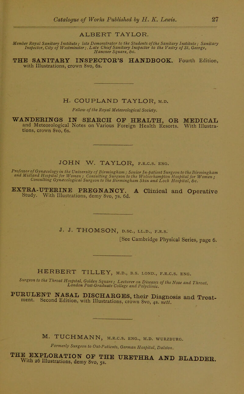 ALBERT TAYLOR. Member Royal Sanitary Institute; late Demonstrator to the Students of the Sanitary Institute; Sanitary Inspector, City of Westminster;, Late Chief Sanitary Inspector to the Vestry of St, George, Hanover Square, &c, THE SANITARY INSPECTOR’S HANDBOOK. Fourth Edition, with Illustrations, crown 8vo, 6s. H. COUPLAND TAYLOR, m.d. Fellow of the Royal Meteorological Society. WANDERINGS IN SEARCH OF HEALTH, OR MEDICAL and Meteorological Notes on Various Foreign Health Resorts. With Illustra- tions, crown 8vo, 6s. JOHN W. TAYLOR, f.r.c.s. eng. Professor of Gynecology in the University of Birmingham; Senior In-patient Surgeon to the Birmingham ana Midland Hospital for Women ; Consulting Surgeon to the Wolverhampton Hospital for Women ; Consulting Gyncecological Surgeon to the Birmingham Skin and Lock Hospital, Src. EXTRA-UTERINE PREGNANCY. A Clinical and Operative Study. With Illustrations, demy 8vo, ys. 6d. j. J. THOMSON, D.SC., LL.D., F.R.S. [See Cambridge Physical Series, page 6. HERBERT TILLEY, m.d., b.s. lond., f.r.c.s. eng. Surgeon to the Throat Hospital, Golden Square ; Lecturer on Diseases of the Nose and Throat, London Post-Graduate College and Polyclinic. PURULENT NASAL DISCHARGES, their Diagnosis and Treat- ment. Second Edition, with Illustrations, crown 8vo, 4s. nett. M. TUCHMANN, m.r.c.s. eng., m.d. wurzburg. Formerly Surgeon to Out-Patients, German Hospital, Dalston. '^BETHEA AND BLADDEE.