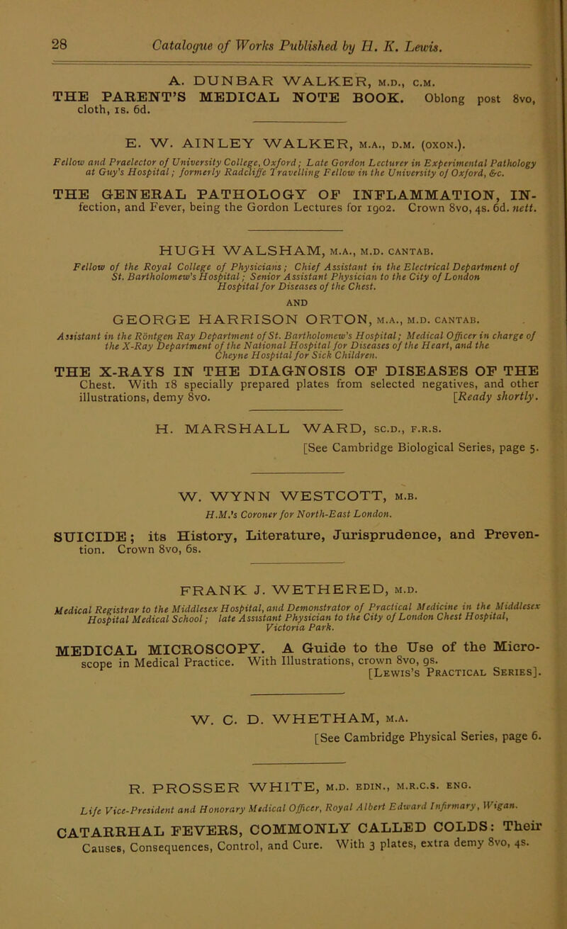 A. DUNBAR WALKER, m.d., c.m. THE PARENT’S MEDICAL NOTE BOOK. Oblong post 8vo, cloth, IS. 6d. E. W. AIN LEY WALKER, m.a., d.m. (oxon.). Fellow and Praeleetor of University College, Oxford; Late Gordon Lecturer in Experimental Pathology at Guy's Hospital; formerly Radcliffe Travelling Fellow in the University of Oxford, &c. THE GENERAL PATHOLOGY OP INFLAMMATION, IN- fection, and Fever, being the Gordon Lectures for 1902. Crown 8vo, 4s. 6d. nett. HUGH WALSHAM, m.a., m.d. cantab. Fellow of the Royal College of Physicians; Chief Assistant in the Electrical Department of St. Bartholomew's Hospital; Senior Assistant Physician to the City of London Hospital for Diseases of the Chest. AND GEORGE HARRISON ORTON, m.a., m.d. cantab. Assistant in the Rontgen Ray Department of St. Bartholomew's Hospital; Medical Officer in charge of the X-Ray Department of the National Hospital for Diseases of the Heart, and the Cheyne Hospital for Sick Children. THE X-RAYS IN THE DIAGNOSIS OP DISEASES OP THE Chest. With 18 specially prepared plates from selected negatives, and other illustrations, demy 8vo. [Ready shortly. H. MARSHALL WARD, sc.d., f.r.s. [See Cambridge Biological Series, page 5. W. WYNN WESTCOTT, m.b. H.M.’s Coroner for North-East London. SUICIDE; its History, Literatiire, Jurisprudence, and Preven- tion. Crown 8vo, 6s. FRANK J. WETHERED, m.d. Medical Registrar to the Middlesex Hospital, and Demonstrator of Practical Medicine in the Middlesex Hospital Medical School; late Assistant Physician to the City of London Chest Hospital, Victoria Park. MEDICAL MICROSCOPY. A Guide to the Use of the Micro- scope in Medical Practice. With Illustrations, crown 8vo, gs. [Lewis’s Practical Series]. W. C. D. WHETHAM, m.a. [See Cambridge Physical Series, page 6. R. PROSSER WHITE, m.d. edin., m.r.c.s. eng. Life Vice-President and Honorary Medical Officer, Royal Albert Edward Infirmary, Wigan. CATARRHAL FEVERS, COMMONLY CALLED COLDS: Their Causes, Consequences, Control, and Cure. With 3 plates, extra demy 8vo, 4s.