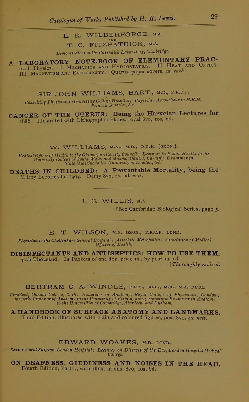 A L. R. WILBERFORCE, m.a, AND T. C. FITZPATRICK, m.a. Demonstrators at the Cavendish Laboratory, Cambridge. TATin-RATORY NOTE-BOOK OP ELEMENTARY PRAC- tical Physics. I. Mechanics and Hydrostatics. II. Heat and Optics. III. Magnetism and Electricity. Quarto, paper covers, is. each. SIR JOHN WILLIAMS, BART., m.d., f.r.c.p. Comulting Physician to University College Hospital; Physician Accoucheur to H.R.H. Princess Beatrice, &c. CANCER OP THE UTERUS: Being the Harveian Lectures for 1886. Illustrated with Lithographic Plates, royal 8vo, los. 6d. W. WILLIAMS, M.A., M.D., D.P.H. (OXON.). Medical Officer of Health to the Glamorgan County Council; Lecturer in Public Health to the University College of South Wales and Monmouthshire, Cardiff; Examiner in State Medicine to the University of London, &c. DEATHS IN CHILDBED; A Preventable Mortality, being the' Milroy Lectures for 1904. Demy 8vo, 2s. 6d. nett. J. C. WILLIS, M.A. [See Cambridge Biological Series, page 5. E. T. WILSON, M.B. oxoN., f.r.c.p. lond. Physician to the Cheltenham General Hospital; Associate Metropolitan Association of Medical Officers of Health. DISINPECTANTS AND ANTISEPTICS: HOW TO USE THEM. 40th Thousand. In Packets of one doz. price is., by post is. id. {Thoroughly revised. BERTRAM C. A. WINDLE, f.r.s., sc.d., m.d., m.a. duel. President, Queen's College, Cork: Examiner in Anatomy, Royal College of Physicians, London; formerly Professor of Anatomy in the University of Birmingham; sometime Examiner in Anatomy in the Universities of Cambridge, Aberdeen, and Durham. A HANDBOOK OP SURPACE ANATOMY AND LANDMARKS. Third Edition, Illustrated with plain and coloured figures, post 8vo, 4s. nett. EDWARD WOAKES, m.d. lond. Senior Aural Surgeon, London Hospital; Lecturer on Diseases of the Ear, London Hospital Medical College. ON DEAPNESS, GIDDINESS AND NOISES IN THE HEAD. Fourth Edition, Part i., with Illustrations, 8vo, los. fid.