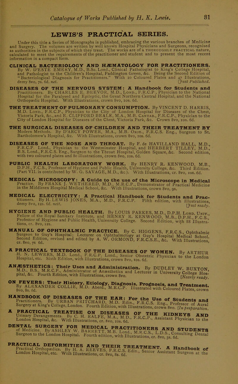 LEWIS’S PRACTICAL SERIES. Under this title a Series of Monographs is published, embracing the various branches of Medicine and Surgery. The volumes are written by well known Hospital Physicians and Surgeons, recognised as authorities in the subjects of which they treat. The works are of a thoroughly practical nature, calculated to meet the requirements of the practitioner and student and to present the most recent information in a compact form. CLINICAL BACTERIOLOGY AND H.ffiMATOLOGY FOR PRACTITIONERS. By W. U’ESTE EMEKY, M.D., B.Sc. Lond., Clinical Pathologist to King’s College Hospital, and Pathologist to the Children’s Hospital, Paddington Green, &c. Being the Second Edition of “Bacteriological Diagnosis for Practitioners.” With lo Coloured Plates and 47 Illustrations, demy 8vo, 7s. 6d. net. * ijnst Published. DISEASES OF THE NERVOUS SYSTEM: A Handbook for Students and Practitioners. By CHARLES E. BEEVOR, M.D., Lond., F.R.C.P,, Physician to the National Hospital for the Paralysed and Epileptic, the Great Northern Central Hospital, and the National Orthoptedic Hospital. With Illustrations, crown 8vo, los. 6d. THE TREATMENT OF PULMONARY CONSUMPTION. By VINCENT D. HARRIS, M.D. Lond., F.R.C.P., Physician to the City of London Hospital for Diseases of the Chest, Victoria Park, &c., and E. CLIFFORD BEALE, M.A., M.B. Cantab., F.R.C.P., Physician to the City of London Hospital for Diseases of the Chest, Victoria Park, &c. Crown 8vo, los. fid. THE SURGICAL DISEASES OF CHILDREN AND THEIR TREATMENT BY Modern Methods. By D’ARCY POWER, M.A., M.B. Oxon., F.R.C.S. Eng., Surgeon to St. Bartholomew’s Hospital, &c. With Illustrations, crown 8vo, los. fid. DISEASES OF THE NOSE AND THROAT. By F. de HAVILLAND HALL, M.D., F.R.C.P. Lond., Physician to the Westminster Hospital, and HERBERT TILLEY, M.D., B.S. Lond., F.R.C.S. Eng., Surgeon to the Throat Hospital, Golden Square, &c. Second edition, with two coloured plates and 80 illustrations, crown 8vo, los. fid. PUBLIC HEALTH LABORATORY WORK. By HENRY R. KENWOOD, M B,, D.P.H., F.C.S., Professor of Hygiene and Public Health, University College, &c. Third Edition.' (Part VII. is contributed by W. G. SAVAGE, M.D., &c.). With Illustrations, cr, 8vo, los. fid. MEDICAL MICROSCOPY: A Guide to the use of the Microscope in Medical Practice. By FRANK J. WETHERED, M.D., M.R.C.P., Demonstrator of Practical Medicine in the Middlesex Hospital Medical School, &c. With Illustrations, crown 8vo, gs. MEDICAL ELECTRICITY: A Practical Handbook for Students and Prac- titioners. By H. LEWIS JONES, M.A., M.D., F.R.C.P. Fifth edition, with Illustrations demy 8vo, 12s. fid. nett. HYGIENE AND PUBLIC HEALTH. By LOUIS PARKES, M.D., D.P.H, Lond Univ Fellow Of the Royal Sanitary Institute, and HENRY R. KENWOOD MB DPH F C S* Professor of Hygiene and Public Health, University College. Second Edition, with *88 Illustra^ tions, cr. 8vo, 12s. ’ MANUAL OF OPHTHALMIC PRACTICE. By C. HIGGENS, F.R.C.S., Ophthalmic Hospital; Lecturer on Ophthalmology at Guy’s Hospital Medical School Second Edition, revised and edited by A. W. ORMOND, F.R.C.S.E., 8ic. With Illustrations cr. ovo, ys oclt i * practical textbook of the diseases of women. Bv ARTHUR Hos!dtalety^^''v\'R’rt- . ?■ R-C.P. Lond., Senior Obstetric Physician to^the London Hospital, etc. Sixth Edition, with Illustrations, crown 8vo, los. 6d. j. V.ses and Administrati^^^ By DUDLEY W. BUXTON M.D.’ B.S., M.R.CP Administrator of Anesthetics and Lecturer in Universitv Collei^ Hno pital, &c. Fourth Edition, with Illustrations, crown 8vo. HANDBOOK OF DISEASES OF THE EAR’ For t-ho o. .l Practitioners. By URBAN PRITCHARD, M D Edin F R C Surgery at King’s College, London. Fourth Edition, with Illusfrations,’crown’8vo [d, ^ ^ Urfnf.?Sg^emeTs®^fc® H. R.?LFe'm^^^ SIDNEYS AND London Hospital, &c. With Illustrations, cr.’8vo,^os^6d!‘’ Assistant Physician to the DENTAL SURGERY FOR MEDICAL PRACTITIONFFcj Hu-n of Medicine By ASHLEY W. BARRETT Lond MR^l^'r ifs^Pn Surgeon to the London Hospital. Fourth edition, with Illustrations cr. 8^; 3s. PRACTICAL DEFORMITIES AND THEIR TREATMENT a Ji, , Practical Orthopedics. By H. A REEVES F R r t: • a Handbook of London Hospital, etc. With Illustrations, S^8vo,1is^6d’. ^ Assistant Surgeon at the