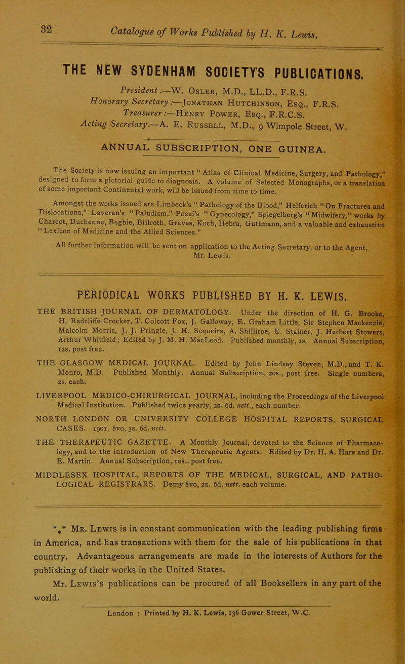 THE NEW SYDENHAM SOCIETY'S PUBLICATIONS. President:—W. Osler, M.D,, LL.D., F.R.S. Honorary Secretary:—Jonathan Hutchinson, Esq., F.R.S. Treasurer:—Henry Power, Esq., F.R.C.S. Acting Secretary.—h. E. Russell, M.D., 9 Wimpole Street, W. ANNUAL SUBSCRIPTION, ONE GUINEA. The Society is now issuing an important “ Atlas of Clinical Medicine, Surgery, and Pathology, designed to form a pictorial guide to diagnosis. A volume of Selected Monographs, or a translation of some important Continental work, will be issued from time to time. Amongst the works issued are Limbeck’s “ Pathology of the Blood,” Helferich “ On Fractures and Dislocations, Laveran’s “ Paludism, Pozzi’s  Gynecology,” Spiegelberg's “ Midwifery, works by Charcot, Duchenne, Begbie, Billroth, Graves, Koch, Hebra, Guttmann, and a valuable and exhaustive  Lexicon of Medicine and the Allied Sciences. All further information will be sent on application to the Acting Secretary, or to the Agent, Mr. Lewis. PERIODICAL WORKS PUBLISHED BY H. K. LEWIS. THE BRITISH JOURNAL OF DERMATOLOGY. Under the direction of H. G. Brooke, H. Radcliffe-Crocker, T. Colcott Fox, J. Galloway, E. Graham Little, Sir Stephen Mackenzie, Malcolm Morris, J. J. Pringle, J. H. Sequeira, A. Shillitoe, E. Stainer, J. Herbert Stowers, Arthur Whitfield ; Edited by J. M. H, MacLeod. Published monthly, is. Annual Subscription, I2S. post free. THE GLASGOW MEDICAL JOURNAL. Edited by John Lindsay Steven, M.D., and T. K. Monro, M.D. Published Monthly. Annual Subscription, 20s., post free. Single numbers, 2S. each. LIVERPOOL MEDICO-CHIRURGICAL JOURNAL, including the Proceedings of the Liverpool Medical Institution. Published twice yearly, 2S. fid. nett., each number. NORTH LONDON OR UNIVERSITY COLLEGE HOSPITAL REPORTS, SURGICAL CASES, igoi, 8vo, 3s. fid. nett. THE THERAPEUTIC GAZETTE. A Monthly Journal, devoted to the Science of Pharmaco- logy, and to the introduction of New Therapeutic Agents. Edited by Dr. H. A. Hare and Dr. E. Martin. Annual Subscription, los., post free. MIDDLESEX HOSPITAL, REPORTS OF THE MEDICAL, SURGICAL, AND PATHO- LOGICAL REGISTRARS. Demy 8vo, 2S. fid, «fff. each volume. *,* Mr. Lewis is in constant communication with the leading publishing firms in America, and has transactions with them for the sale of his publications in that country. Advantageous arrangements are made in the interests of Authors for the publishing of their works in the United States. Mr. Lewis’s publications can be procured of all Booksellers in any part of the world. London : Printed by H. K. Lewis, I3fi Gower Street, W.C.