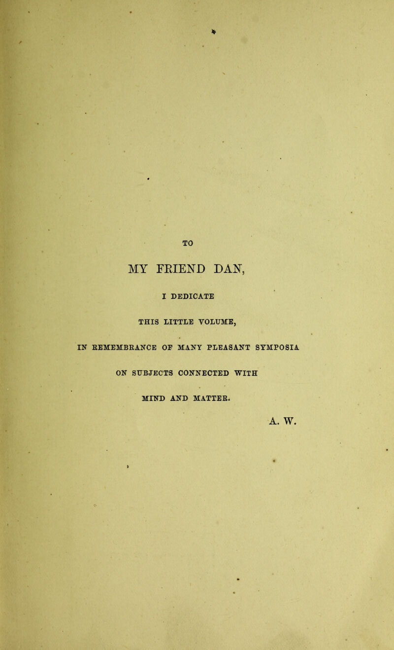 TO MY FBIEND DAN, I DEDICATE THIS LITTLE VOLUME, IN EEMEMBEANCE OE MANY PLEASANT SYMPOSIA ON SUBJECTS CONNECTED WITH MIND AND MATTES* A. W,